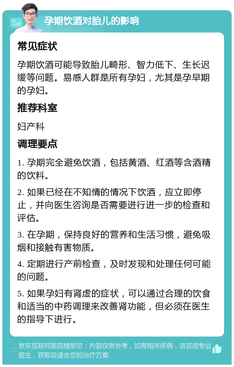 孕期饮酒对胎儿的影响 常见症状 孕期饮酒可能导致胎儿畸形、智力低下、生长迟缓等问题。易感人群是所有孕妇，尤其是孕早期的孕妇。 推荐科室 妇产科 调理要点 1. 孕期完全避免饮酒，包括黄酒、红酒等含酒精的饮料。 2. 如果已经在不知情的情况下饮酒，应立即停止，并向医生咨询是否需要进行进一步的检查和评估。 3. 在孕期，保持良好的营养和生活习惯，避免吸烟和接触有害物质。 4. 定期进行产前检查，及时发现和处理任何可能的问题。 5. 如果孕妇有肾虚的症状，可以通过合理的饮食和适当的中药调理来改善肾功能，但必须在医生的指导下进行。