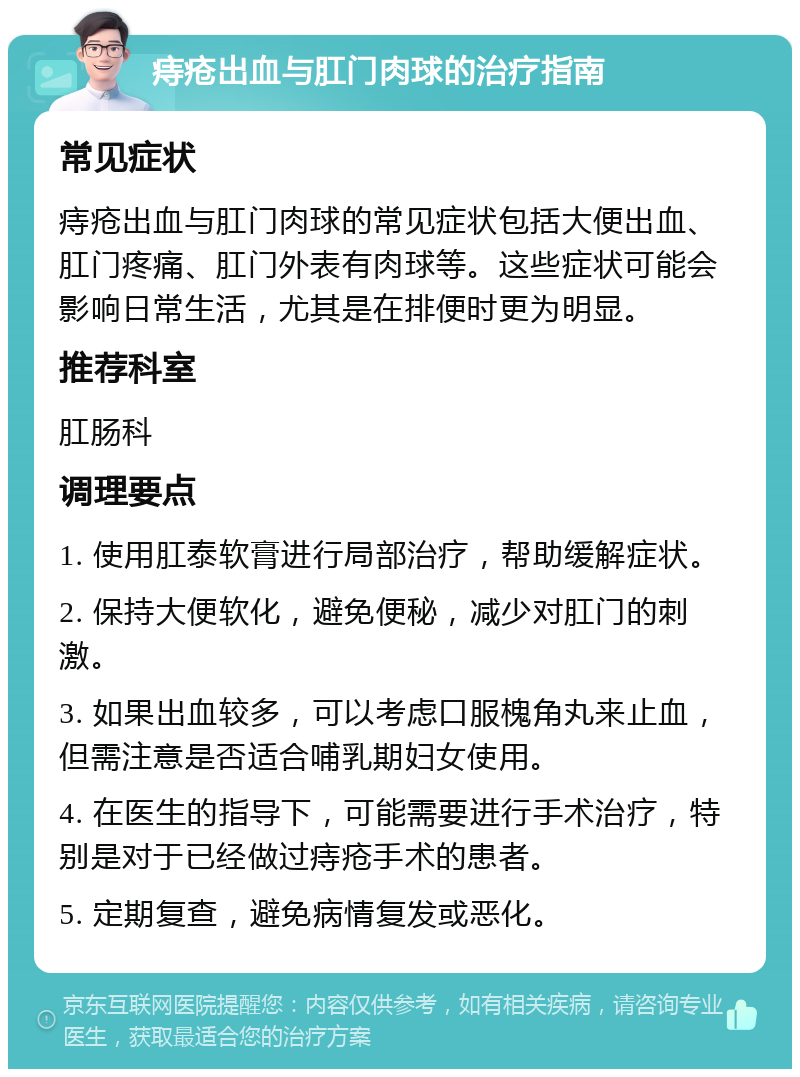 痔疮出血与肛门肉球的治疗指南 常见症状 痔疮出血与肛门肉球的常见症状包括大便出血、肛门疼痛、肛门外表有肉球等。这些症状可能会影响日常生活，尤其是在排便时更为明显。 推荐科室 肛肠科 调理要点 1. 使用肛泰软膏进行局部治疗，帮助缓解症状。 2. 保持大便软化，避免便秘，减少对肛门的刺激。 3. 如果出血较多，可以考虑口服槐角丸来止血，但需注意是否适合哺乳期妇女使用。 4. 在医生的指导下，可能需要进行手术治疗，特别是对于已经做过痔疮手术的患者。 5. 定期复查，避免病情复发或恶化。