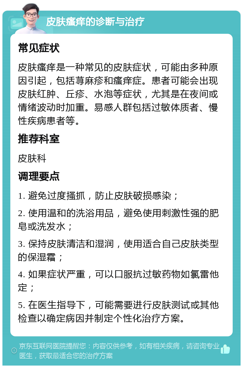 皮肤瘙痒的诊断与治疗 常见症状 皮肤瘙痒是一种常见的皮肤症状，可能由多种原因引起，包括荨麻疹和瘙痒症。患者可能会出现皮肤红肿、丘疹、水泡等症状，尤其是在夜间或情绪波动时加重。易感人群包括过敏体质者、慢性疾病患者等。 推荐科室 皮肤科 调理要点 1. 避免过度搔抓，防止皮肤破损感染； 2. 使用温和的洗浴用品，避免使用刺激性强的肥皂或洗发水； 3. 保持皮肤清洁和湿润，使用适合自己皮肤类型的保湿霜； 4. 如果症状严重，可以口服抗过敏药物如氯雷他定； 5. 在医生指导下，可能需要进行皮肤测试或其他检查以确定病因并制定个性化治疗方案。