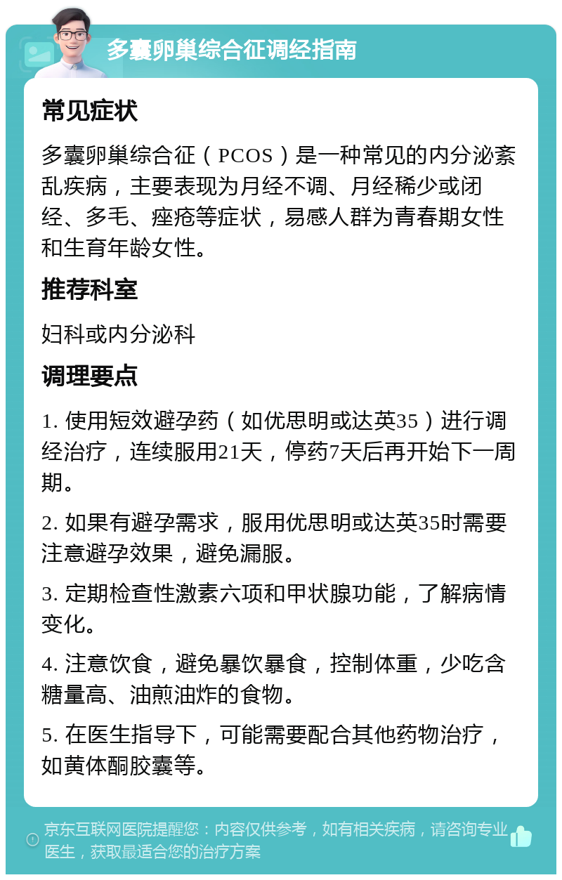 多囊卵巢综合征调经指南 常见症状 多囊卵巢综合征（PCOS）是一种常见的内分泌紊乱疾病，主要表现为月经不调、月经稀少或闭经、多毛、痤疮等症状，易感人群为青春期女性和生育年龄女性。 推荐科室 妇科或内分泌科 调理要点 1. 使用短效避孕药（如优思明或达英35）进行调经治疗，连续服用21天，停药7天后再开始下一周期。 2. 如果有避孕需求，服用优思明或达英35时需要注意避孕效果，避免漏服。 3. 定期检查性激素六项和甲状腺功能，了解病情变化。 4. 注意饮食，避免暴饮暴食，控制体重，少吃含糖量高、油煎油炸的食物。 5. 在医生指导下，可能需要配合其他药物治疗，如黄体酮胶囊等。