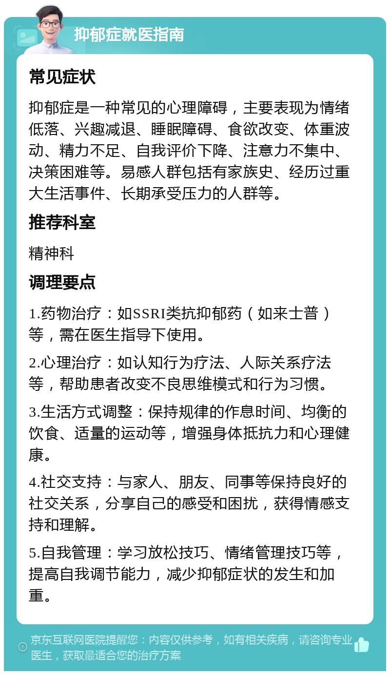 抑郁症就医指南 常见症状 抑郁症是一种常见的心理障碍，主要表现为情绪低落、兴趣减退、睡眠障碍、食欲改变、体重波动、精力不足、自我评价下降、注意力不集中、决策困难等。易感人群包括有家族史、经历过重大生活事件、长期承受压力的人群等。 推荐科室 精神科 调理要点 1.药物治疗：如SSRI类抗抑郁药（如来士普）等，需在医生指导下使用。 2.心理治疗：如认知行为疗法、人际关系疗法等，帮助患者改变不良思维模式和行为习惯。 3.生活方式调整：保持规律的作息时间、均衡的饮食、适量的运动等，增强身体抵抗力和心理健康。 4.社交支持：与家人、朋友、同事等保持良好的社交关系，分享自己的感受和困扰，获得情感支持和理解。 5.自我管理：学习放松技巧、情绪管理技巧等，提高自我调节能力，减少抑郁症状的发生和加重。