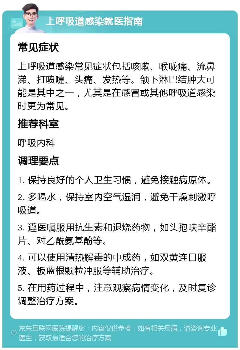 上呼吸道感染就医指南 常见症状 上呼吸道感染常见症状包括咳嗽、喉咙痛、流鼻涕、打喷嚏、头痛、发热等。颌下淋巴结肿大可能是其中之一，尤其是在感冒或其他呼吸道感染时更为常见。 推荐科室 呼吸内科 调理要点 1. 保持良好的个人卫生习惯，避免接触病原体。 2. 多喝水，保持室内空气湿润，避免干燥刺激呼吸道。 3. 遵医嘱服用抗生素和退烧药物，如头孢呋辛酯片、对乙酰氨基酚等。 4. 可以使用清热解毒的中成药，如双黄连口服液、板蓝根颗粒冲服等辅助治疗。 5. 在用药过程中，注意观察病情变化，及时复诊调整治疗方案。