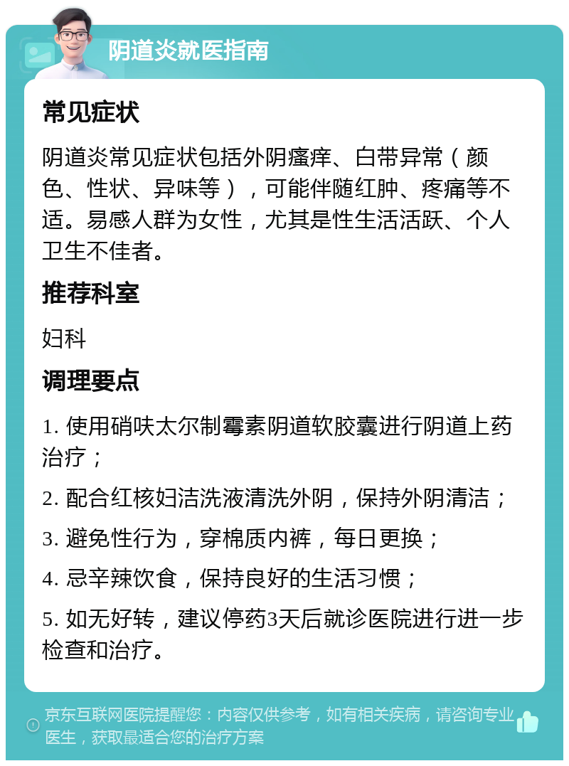 阴道炎就医指南 常见症状 阴道炎常见症状包括外阴瘙痒、白带异常（颜色、性状、异味等），可能伴随红肿、疼痛等不适。易感人群为女性，尤其是性生活活跃、个人卫生不佳者。 推荐科室 妇科 调理要点 1. 使用硝呋太尔制霉素阴道软胶囊进行阴道上药治疗； 2. 配合红核妇洁洗液清洗外阴，保持外阴清洁； 3. 避免性行为，穿棉质内裤，每日更换； 4. 忌辛辣饮食，保持良好的生活习惯； 5. 如无好转，建议停药3天后就诊医院进行进一步检查和治疗。