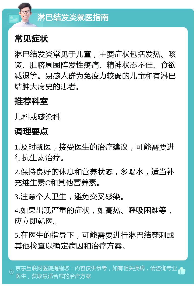 淋巴结发炎就医指南 常见症状 淋巴结发炎常见于儿童，主要症状包括发热、咳嗽、肚脐周围阵发性疼痛、精神状态不佳、食欲减退等。易感人群为免疫力较弱的儿童和有淋巴结肿大病史的患者。 推荐科室 儿科或感染科 调理要点 1.及时就医，接受医生的治疗建议，可能需要进行抗生素治疗。 2.保持良好的休息和营养状态，多喝水，适当补充维生素C和其他营养素。 3.注意个人卫生，避免交叉感染。 4.如果出现严重的症状，如高热、呼吸困难等，应立即就医。 5.在医生的指导下，可能需要进行淋巴结穿刺或其他检查以确定病因和治疗方案。