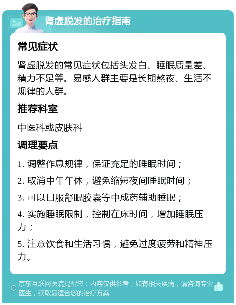 肾虚脱发的治疗指南 常见症状 肾虚脱发的常见症状包括头发白、睡眠质量差、精力不足等。易感人群主要是长期熬夜、生活不规律的人群。 推荐科室 中医科或皮肤科 调理要点 1. 调整作息规律，保证充足的睡眠时间； 2. 取消中午午休，避免缩短夜间睡眠时间； 3. 可以口服舒眠胶囊等中成药辅助睡眠； 4. 实施睡眠限制，控制在床时间，增加睡眠压力； 5. 注意饮食和生活习惯，避免过度疲劳和精神压力。