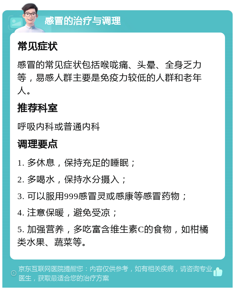 感冒的治疗与调理 常见症状 感冒的常见症状包括喉咙痛、头晕、全身乏力等，易感人群主要是免疫力较低的人群和老年人。 推荐科室 呼吸内科或普通内科 调理要点 1. 多休息，保持充足的睡眠； 2. 多喝水，保持水分摄入； 3. 可以服用999感冒灵或感康等感冒药物； 4. 注意保暖，避免受凉； 5. 加强营养，多吃富含维生素C的食物，如柑橘类水果、蔬菜等。