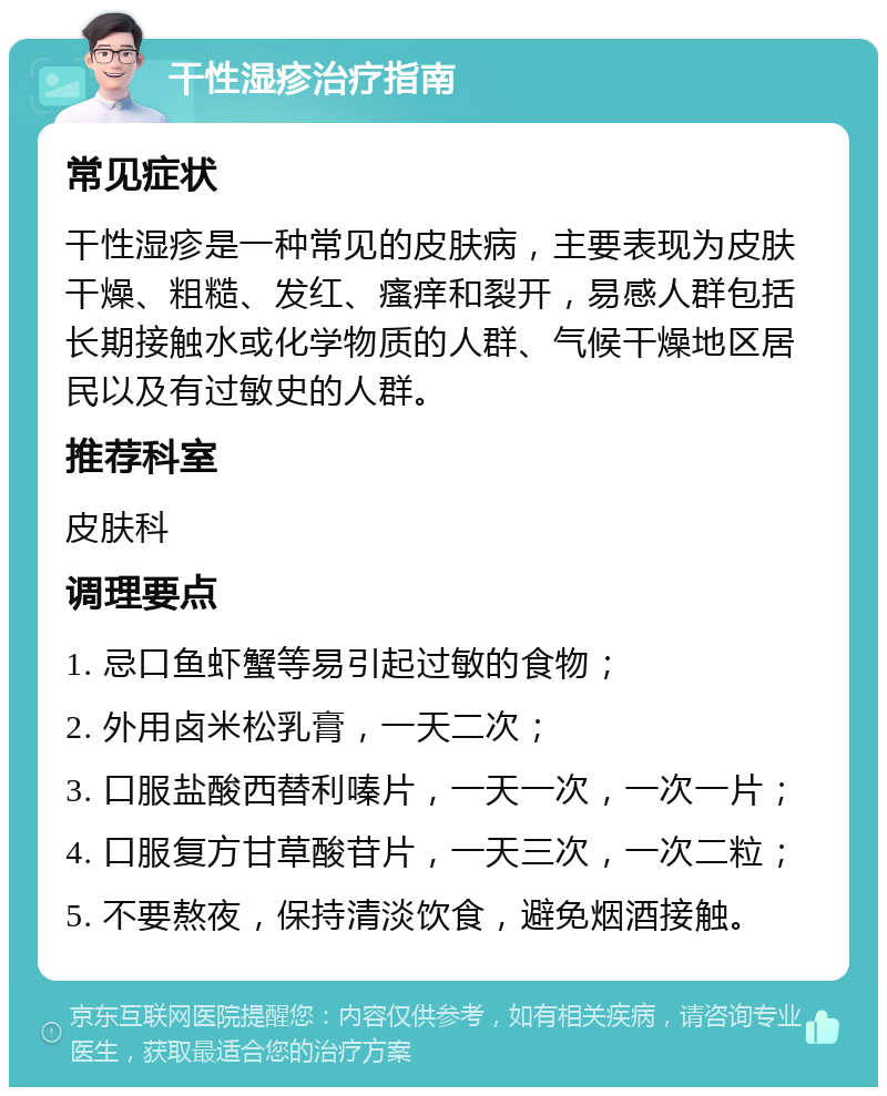 干性湿疹治疗指南 常见症状 干性湿疹是一种常见的皮肤病，主要表现为皮肤干燥、粗糙、发红、瘙痒和裂开，易感人群包括长期接触水或化学物质的人群、气候干燥地区居民以及有过敏史的人群。 推荐科室 皮肤科 调理要点 1. 忌口鱼虾蟹等易引起过敏的食物； 2. 外用卤米松乳膏，一天二次； 3. 口服盐酸西替利嗪片，一天一次，一次一片； 4. 口服复方甘草酸苷片，一天三次，一次二粒； 5. 不要熬夜，保持清淡饮食，避免烟酒接触。