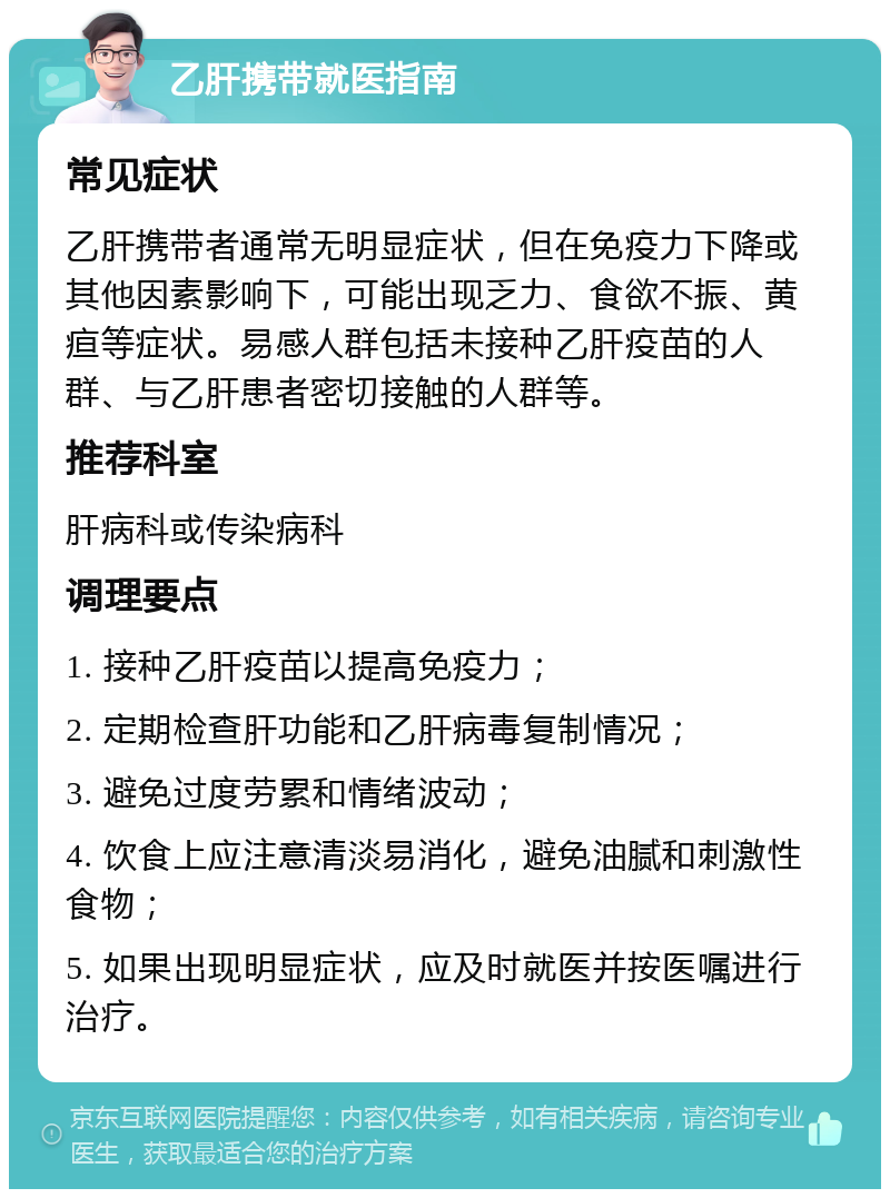 乙肝携带就医指南 常见症状 乙肝携带者通常无明显症状，但在免疫力下降或其他因素影响下，可能出现乏力、食欲不振、黄疸等症状。易感人群包括未接种乙肝疫苗的人群、与乙肝患者密切接触的人群等。 推荐科室 肝病科或传染病科 调理要点 1. 接种乙肝疫苗以提高免疫力； 2. 定期检查肝功能和乙肝病毒复制情况； 3. 避免过度劳累和情绪波动； 4. 饮食上应注意清淡易消化，避免油腻和刺激性食物； 5. 如果出现明显症状，应及时就医并按医嘱进行治疗。