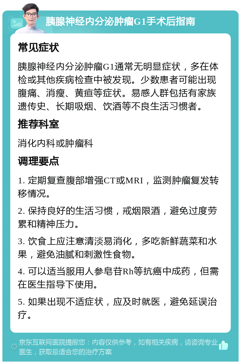 胰腺神经内分泌肿瘤G1手术后指南 常见症状 胰腺神经内分泌肿瘤G1通常无明显症状，多在体检或其他疾病检查中被发现。少数患者可能出现腹痛、消瘦、黄疸等症状。易感人群包括有家族遗传史、长期吸烟、饮酒等不良生活习惯者。 推荐科室 消化内科或肿瘤科 调理要点 1. 定期复查腹部增强CT或MRI，监测肿瘤复发转移情况。 2. 保持良好的生活习惯，戒烟限酒，避免过度劳累和精神压力。 3. 饮食上应注意清淡易消化，多吃新鲜蔬菜和水果，避免油腻和刺激性食物。 4. 可以适当服用人参皂苷Rh等抗癌中成药，但需在医生指导下使用。 5. 如果出现不适症状，应及时就医，避免延误治疗。