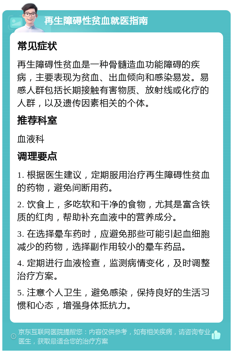 再生障碍性贫血就医指南 常见症状 再生障碍性贫血是一种骨髓造血功能障碍的疾病，主要表现为贫血、出血倾向和感染易发。易感人群包括长期接触有害物质、放射线或化疗的人群，以及遗传因素相关的个体。 推荐科室 血液科 调理要点 1. 根据医生建议，定期服用治疗再生障碍性贫血的药物，避免间断用药。 2. 饮食上，多吃软和干净的食物，尤其是富含铁质的红肉，帮助补充血液中的营养成分。 3. 在选择晕车药时，应避免那些可能引起血细胞减少的药物，选择副作用较小的晕车药品。 4. 定期进行血液检查，监测病情变化，及时调整治疗方案。 5. 注意个人卫生，避免感染，保持良好的生活习惯和心态，增强身体抵抗力。