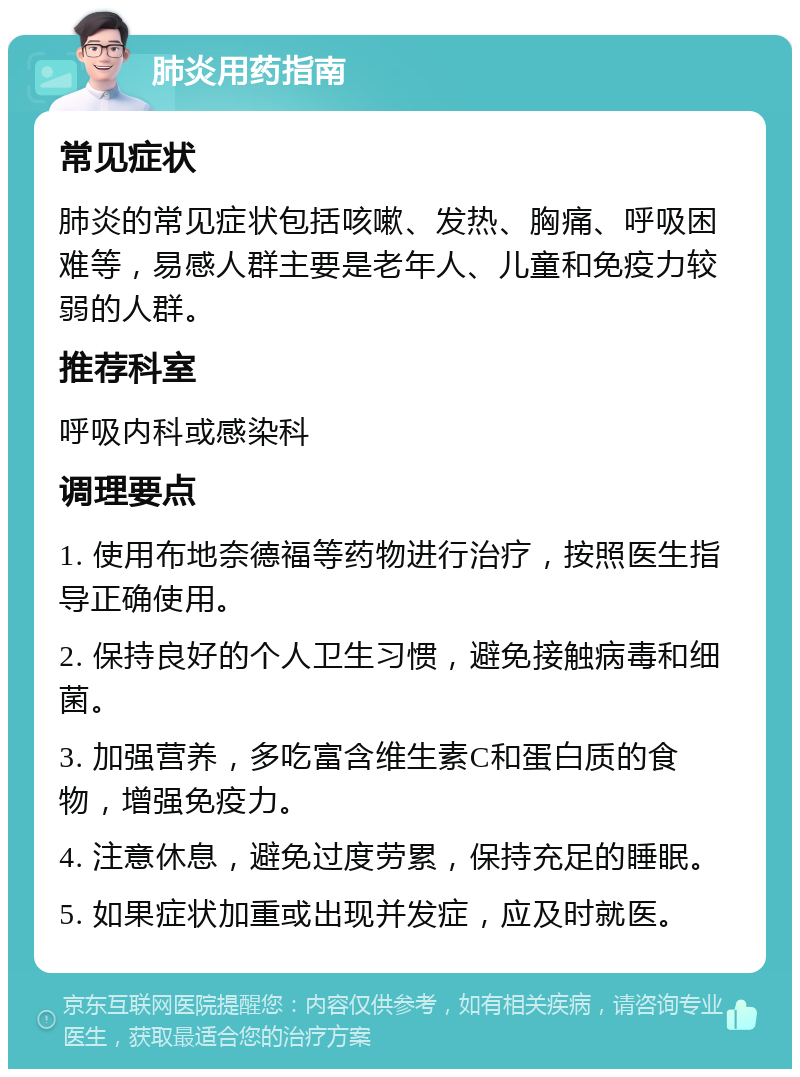 肺炎用药指南 常见症状 肺炎的常见症状包括咳嗽、发热、胸痛、呼吸困难等，易感人群主要是老年人、儿童和免疫力较弱的人群。 推荐科室 呼吸内科或感染科 调理要点 1. 使用布地奈德福等药物进行治疗，按照医生指导正确使用。 2. 保持良好的个人卫生习惯，避免接触病毒和细菌。 3. 加强营养，多吃富含维生素C和蛋白质的食物，增强免疫力。 4. 注意休息，避免过度劳累，保持充足的睡眠。 5. 如果症状加重或出现并发症，应及时就医。