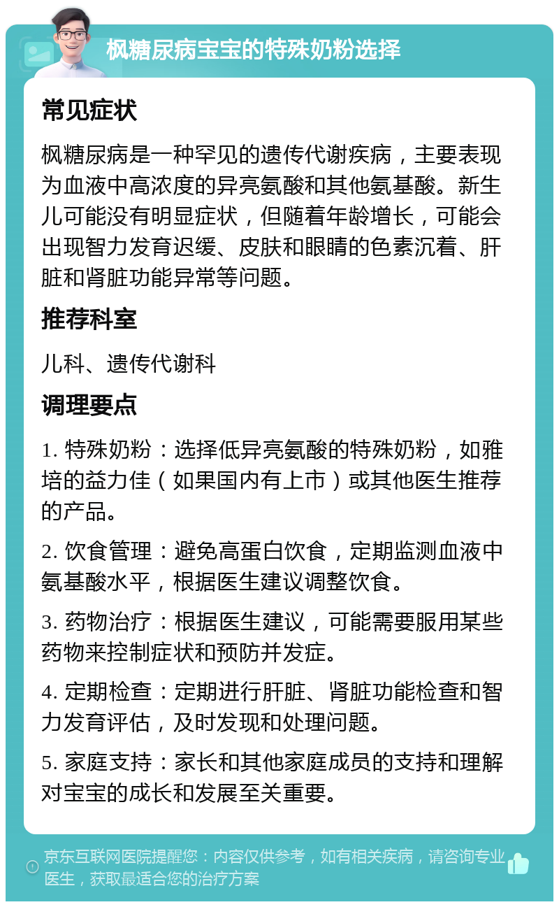 枫糖尿病宝宝的特殊奶粉选择 常见症状 枫糖尿病是一种罕见的遗传代谢疾病，主要表现为血液中高浓度的异亮氨酸和其他氨基酸。新生儿可能没有明显症状，但随着年龄增长，可能会出现智力发育迟缓、皮肤和眼睛的色素沉着、肝脏和肾脏功能异常等问题。 推荐科室 儿科、遗传代谢科 调理要点 1. 特殊奶粉：选择低异亮氨酸的特殊奶粉，如雅培的益力佳（如果国内有上市）或其他医生推荐的产品。 2. 饮食管理：避免高蛋白饮食，定期监测血液中氨基酸水平，根据医生建议调整饮食。 3. 药物治疗：根据医生建议，可能需要服用某些药物来控制症状和预防并发症。 4. 定期检查：定期进行肝脏、肾脏功能检查和智力发育评估，及时发现和处理问题。 5. 家庭支持：家长和其他家庭成员的支持和理解对宝宝的成长和发展至关重要。