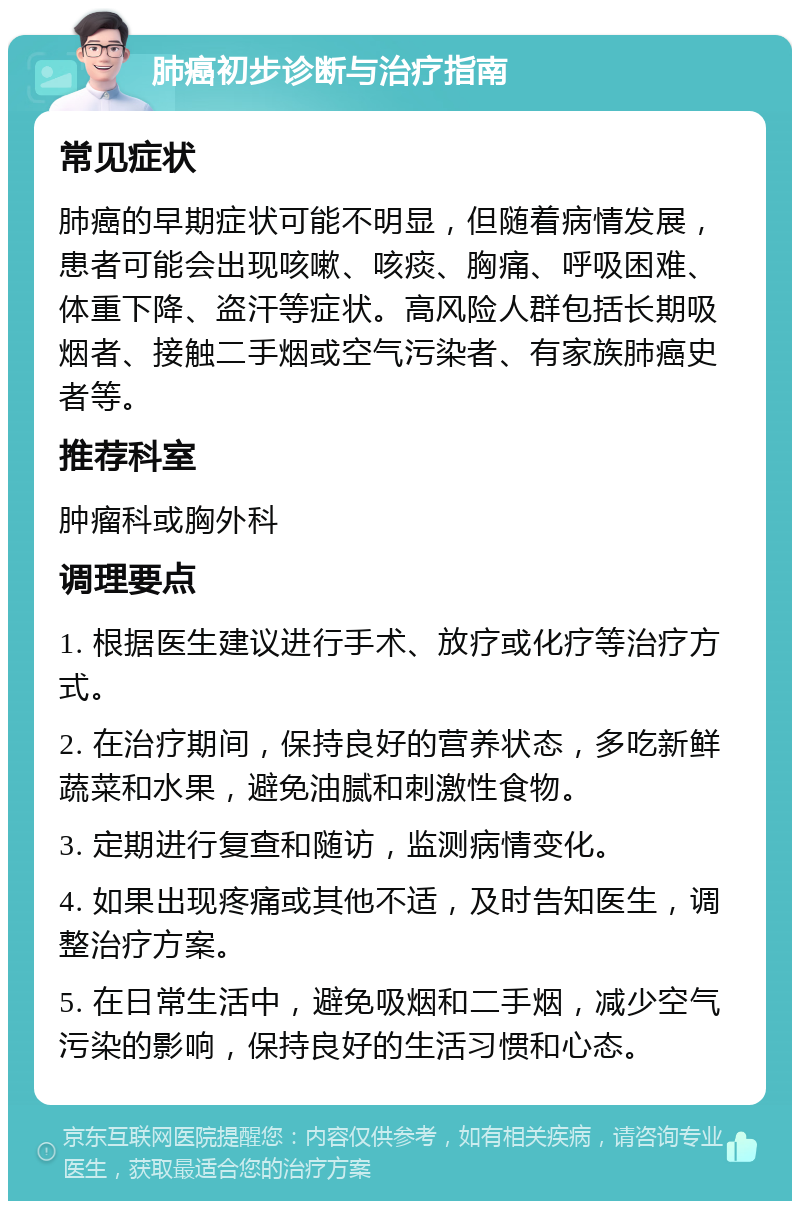 肺癌初步诊断与治疗指南 常见症状 肺癌的早期症状可能不明显，但随着病情发展，患者可能会出现咳嗽、咳痰、胸痛、呼吸困难、体重下降、盗汗等症状。高风险人群包括长期吸烟者、接触二手烟或空气污染者、有家族肺癌史者等。 推荐科室 肿瘤科或胸外科 调理要点 1. 根据医生建议进行手术、放疗或化疗等治疗方式。 2. 在治疗期间，保持良好的营养状态，多吃新鲜蔬菜和水果，避免油腻和刺激性食物。 3. 定期进行复查和随访，监测病情变化。 4. 如果出现疼痛或其他不适，及时告知医生，调整治疗方案。 5. 在日常生活中，避免吸烟和二手烟，减少空气污染的影响，保持良好的生活习惯和心态。