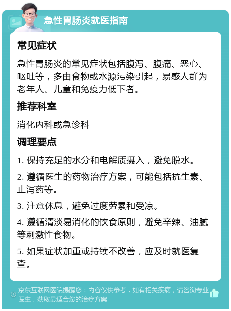 急性胃肠炎就医指南 常见症状 急性胃肠炎的常见症状包括腹泻、腹痛、恶心、呕吐等，多由食物或水源污染引起，易感人群为老年人、儿童和免疫力低下者。 推荐科室 消化内科或急诊科 调理要点 1. 保持充足的水分和电解质摄入，避免脱水。 2. 遵循医生的药物治疗方案，可能包括抗生素、止泻药等。 3. 注意休息，避免过度劳累和受凉。 4. 遵循清淡易消化的饮食原则，避免辛辣、油腻等刺激性食物。 5. 如果症状加重或持续不改善，应及时就医复查。