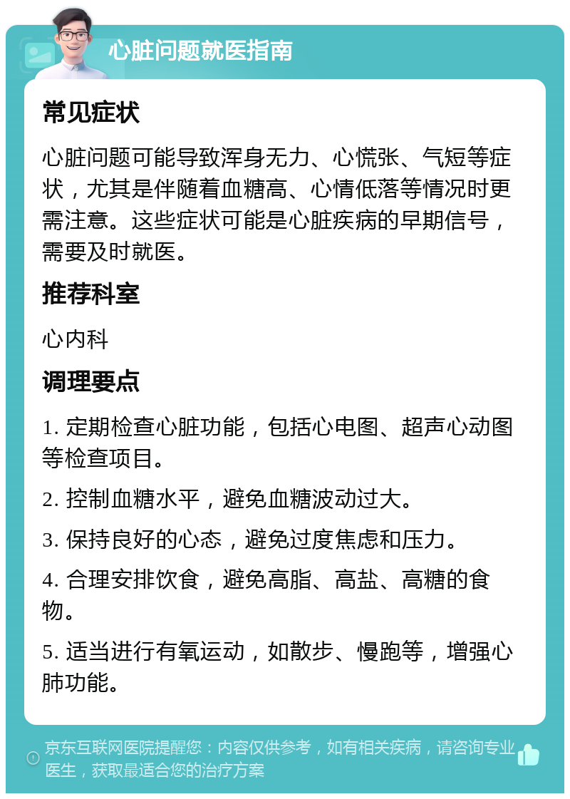 心脏问题就医指南 常见症状 心脏问题可能导致浑身无力、心慌张、气短等症状，尤其是伴随着血糖高、心情低落等情况时更需注意。这些症状可能是心脏疾病的早期信号，需要及时就医。 推荐科室 心内科 调理要点 1. 定期检查心脏功能，包括心电图、超声心动图等检查项目。 2. 控制血糖水平，避免血糖波动过大。 3. 保持良好的心态，避免过度焦虑和压力。 4. 合理安排饮食，避免高脂、高盐、高糖的食物。 5. 适当进行有氧运动，如散步、慢跑等，增强心肺功能。