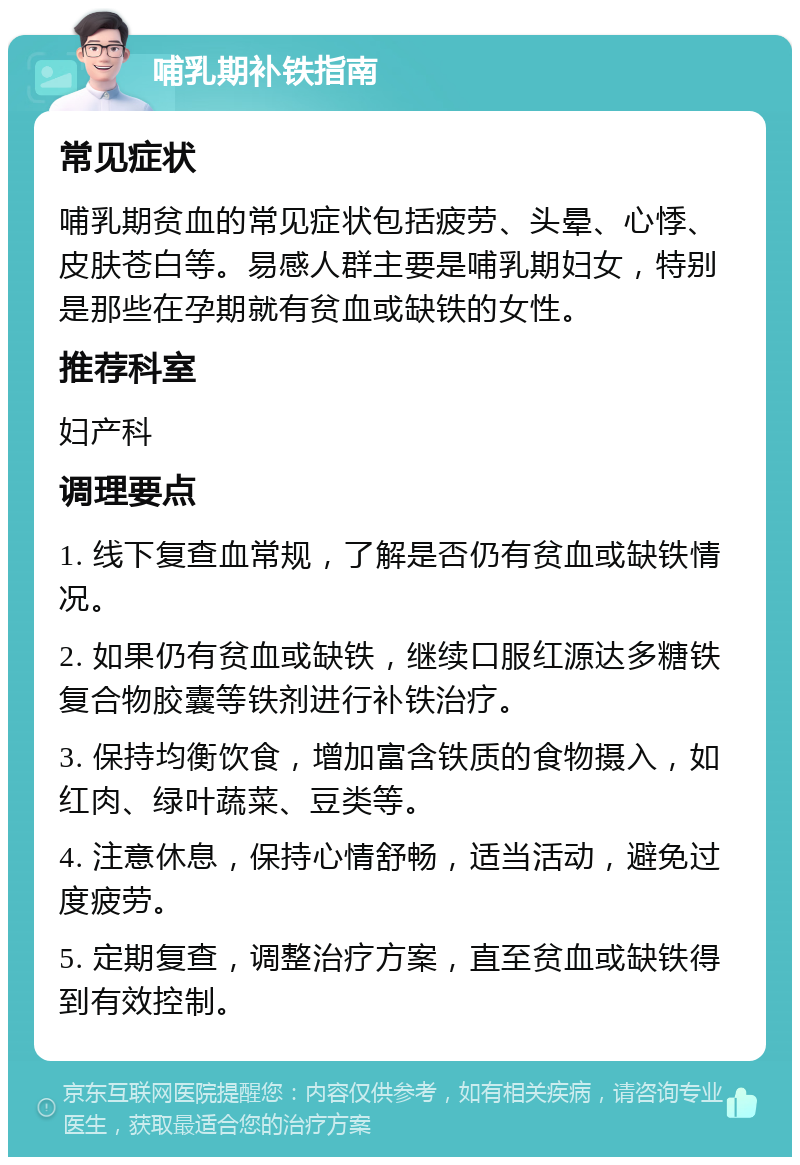 哺乳期补铁指南 常见症状 哺乳期贫血的常见症状包括疲劳、头晕、心悸、皮肤苍白等。易感人群主要是哺乳期妇女，特别是那些在孕期就有贫血或缺铁的女性。 推荐科室 妇产科 调理要点 1. 线下复查血常规，了解是否仍有贫血或缺铁情况。 2. 如果仍有贫血或缺铁，继续口服红源达多糖铁复合物胶囊等铁剂进行补铁治疗。 3. 保持均衡饮食，增加富含铁质的食物摄入，如红肉、绿叶蔬菜、豆类等。 4. 注意休息，保持心情舒畅，适当活动，避免过度疲劳。 5. 定期复查，调整治疗方案，直至贫血或缺铁得到有效控制。