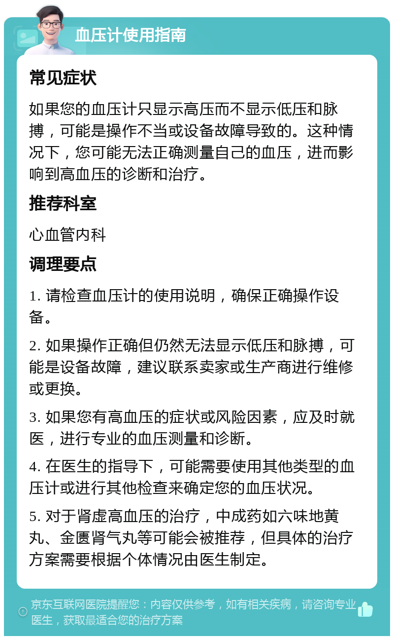 血压计使用指南 常见症状 如果您的血压计只显示高压而不显示低压和脉搏，可能是操作不当或设备故障导致的。这种情况下，您可能无法正确测量自己的血压，进而影响到高血压的诊断和治疗。 推荐科室 心血管内科 调理要点 1. 请检查血压计的使用说明，确保正确操作设备。 2. 如果操作正确但仍然无法显示低压和脉搏，可能是设备故障，建议联系卖家或生产商进行维修或更换。 3. 如果您有高血压的症状或风险因素，应及时就医，进行专业的血压测量和诊断。 4. 在医生的指导下，可能需要使用其他类型的血压计或进行其他检查来确定您的血压状况。 5. 对于肾虚高血压的治疗，中成药如六味地黄丸、金匮肾气丸等可能会被推荐，但具体的治疗方案需要根据个体情况由医生制定。