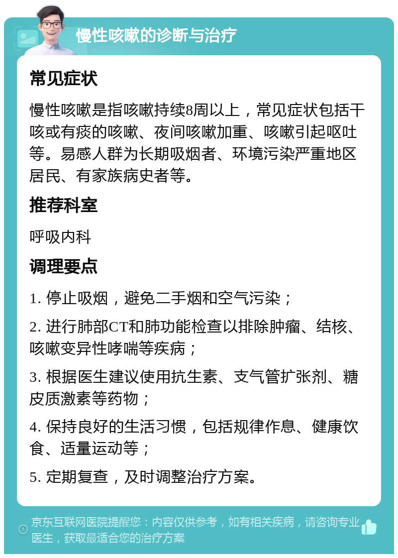 慢性咳嗽的诊断与治疗 常见症状 慢性咳嗽是指咳嗽持续8周以上，常见症状包括干咳或有痰的咳嗽、夜间咳嗽加重、咳嗽引起呕吐等。易感人群为长期吸烟者、环境污染严重地区居民、有家族病史者等。 推荐科室 呼吸内科 调理要点 1. 停止吸烟，避免二手烟和空气污染； 2. 进行肺部CT和肺功能检查以排除肿瘤、结核、咳嗽变异性哮喘等疾病； 3. 根据医生建议使用抗生素、支气管扩张剂、糖皮质激素等药物； 4. 保持良好的生活习惯，包括规律作息、健康饮食、适量运动等； 5. 定期复查，及时调整治疗方案。