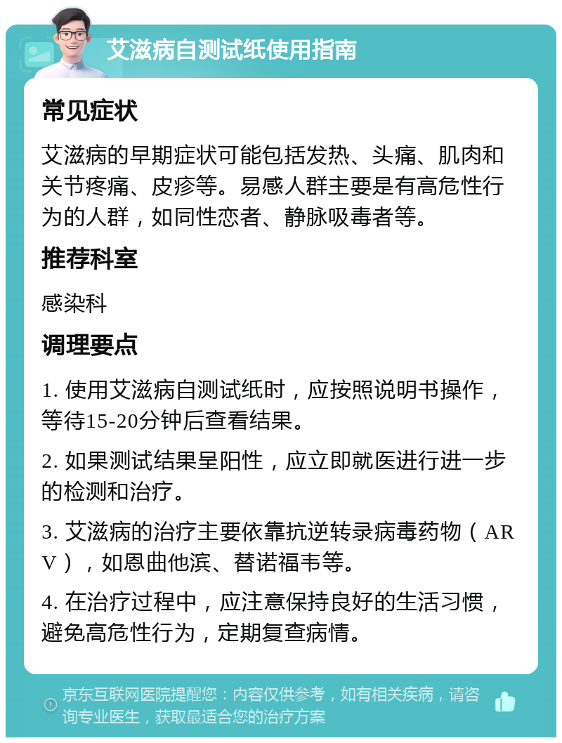 艾滋病自测试纸使用指南 常见症状 艾滋病的早期症状可能包括发热、头痛、肌肉和关节疼痛、皮疹等。易感人群主要是有高危性行为的人群，如同性恋者、静脉吸毒者等。 推荐科室 感染科 调理要点 1. 使用艾滋病自测试纸时，应按照说明书操作，等待15-20分钟后查看结果。 2. 如果测试结果呈阳性，应立即就医进行进一步的检测和治疗。 3. 艾滋病的治疗主要依靠抗逆转录病毒药物（ARV），如恩曲他滨、替诺福韦等。 4. 在治疗过程中，应注意保持良好的生活习惯，避免高危性行为，定期复查病情。