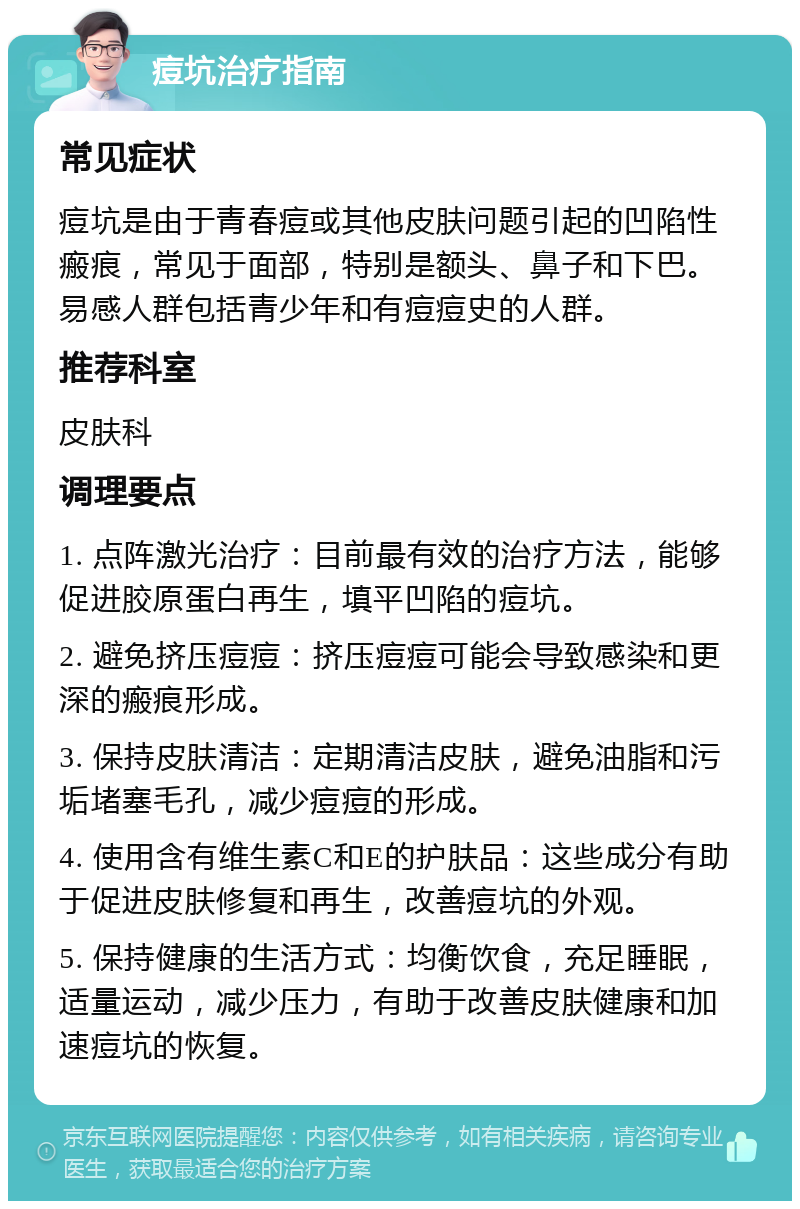 痘坑治疗指南 常见症状 痘坑是由于青春痘或其他皮肤问题引起的凹陷性瘢痕，常见于面部，特别是额头、鼻子和下巴。易感人群包括青少年和有痘痘史的人群。 推荐科室 皮肤科 调理要点 1. 点阵激光治疗：目前最有效的治疗方法，能够促进胶原蛋白再生，填平凹陷的痘坑。 2. 避免挤压痘痘：挤压痘痘可能会导致感染和更深的瘢痕形成。 3. 保持皮肤清洁：定期清洁皮肤，避免油脂和污垢堵塞毛孔，减少痘痘的形成。 4. 使用含有维生素C和E的护肤品：这些成分有助于促进皮肤修复和再生，改善痘坑的外观。 5. 保持健康的生活方式：均衡饮食，充足睡眠，适量运动，减少压力，有助于改善皮肤健康和加速痘坑的恢复。