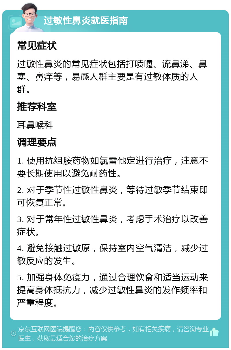 过敏性鼻炎就医指南 常见症状 过敏性鼻炎的常见症状包括打喷嚏、流鼻涕、鼻塞、鼻痒等，易感人群主要是有过敏体质的人群。 推荐科室 耳鼻喉科 调理要点 1. 使用抗组胺药物如氯雷他定进行治疗，注意不要长期使用以避免耐药性。 2. 对于季节性过敏性鼻炎，等待过敏季节结束即可恢复正常。 3. 对于常年性过敏性鼻炎，考虑手术治疗以改善症状。 4. 避免接触过敏原，保持室内空气清洁，减少过敏反应的发生。 5. 加强身体免疫力，通过合理饮食和适当运动来提高身体抵抗力，减少过敏性鼻炎的发作频率和严重程度。