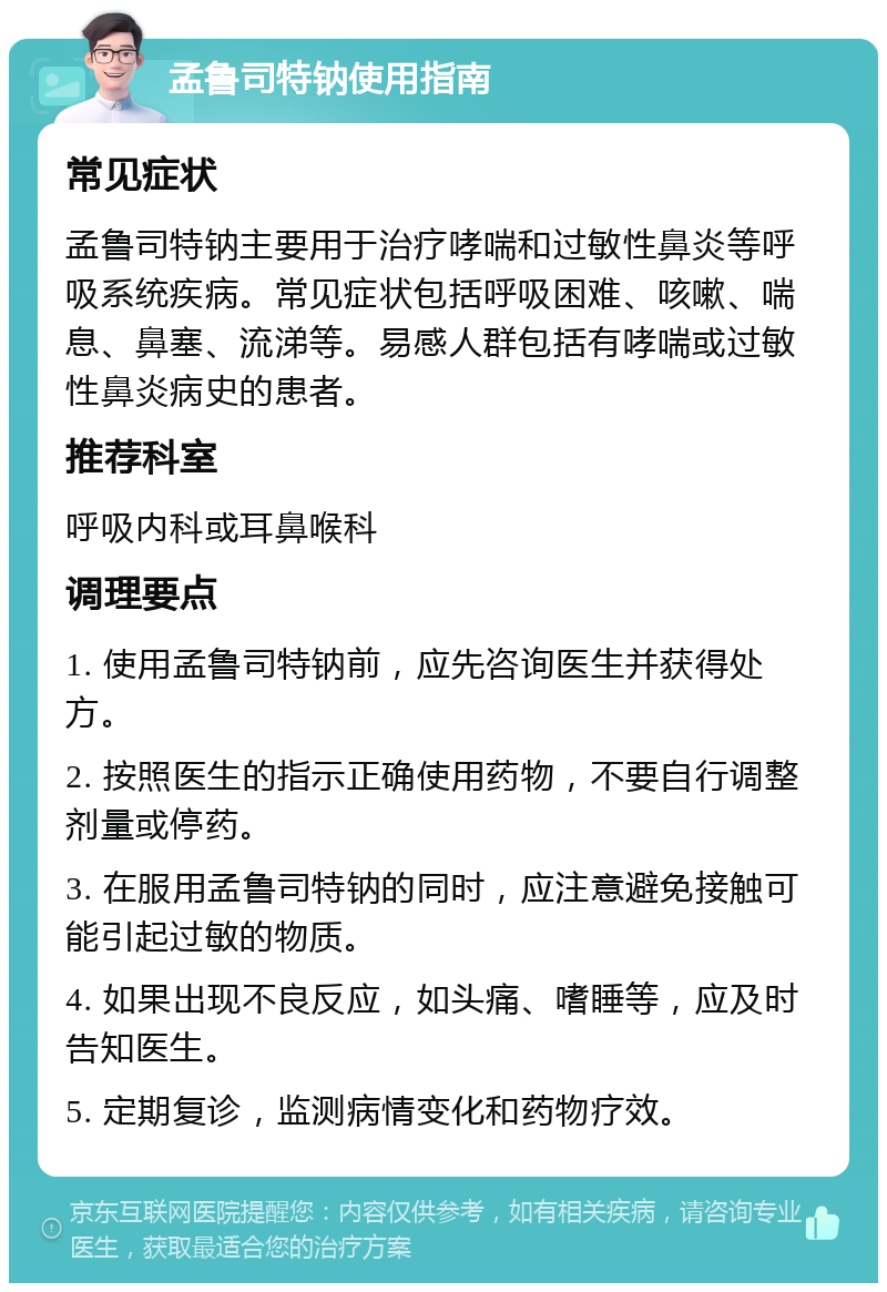 孟鲁司特钠使用指南 常见症状 孟鲁司特钠主要用于治疗哮喘和过敏性鼻炎等呼吸系统疾病。常见症状包括呼吸困难、咳嗽、喘息、鼻塞、流涕等。易感人群包括有哮喘或过敏性鼻炎病史的患者。 推荐科室 呼吸内科或耳鼻喉科 调理要点 1. 使用孟鲁司特钠前，应先咨询医生并获得处方。 2. 按照医生的指示正确使用药物，不要自行调整剂量或停药。 3. 在服用孟鲁司特钠的同时，应注意避免接触可能引起过敏的物质。 4. 如果出现不良反应，如头痛、嗜睡等，应及时告知医生。 5. 定期复诊，监测病情变化和药物疗效。