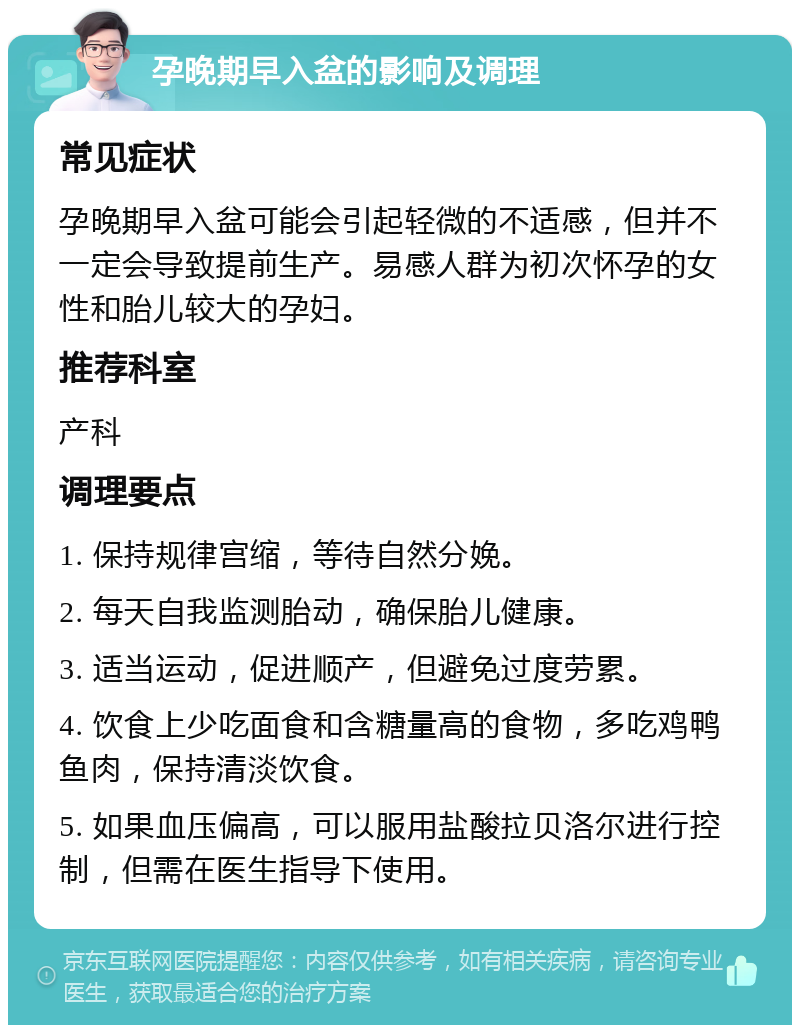 孕晚期早入盆的影响及调理 常见症状 孕晚期早入盆可能会引起轻微的不适感，但并不一定会导致提前生产。易感人群为初次怀孕的女性和胎儿较大的孕妇。 推荐科室 产科 调理要点 1. 保持规律宫缩，等待自然分娩。 2. 每天自我监测胎动，确保胎儿健康。 3. 适当运动，促进顺产，但避免过度劳累。 4. 饮食上少吃面食和含糖量高的食物，多吃鸡鸭鱼肉，保持清淡饮食。 5. 如果血压偏高，可以服用盐酸拉贝洛尔进行控制，但需在医生指导下使用。