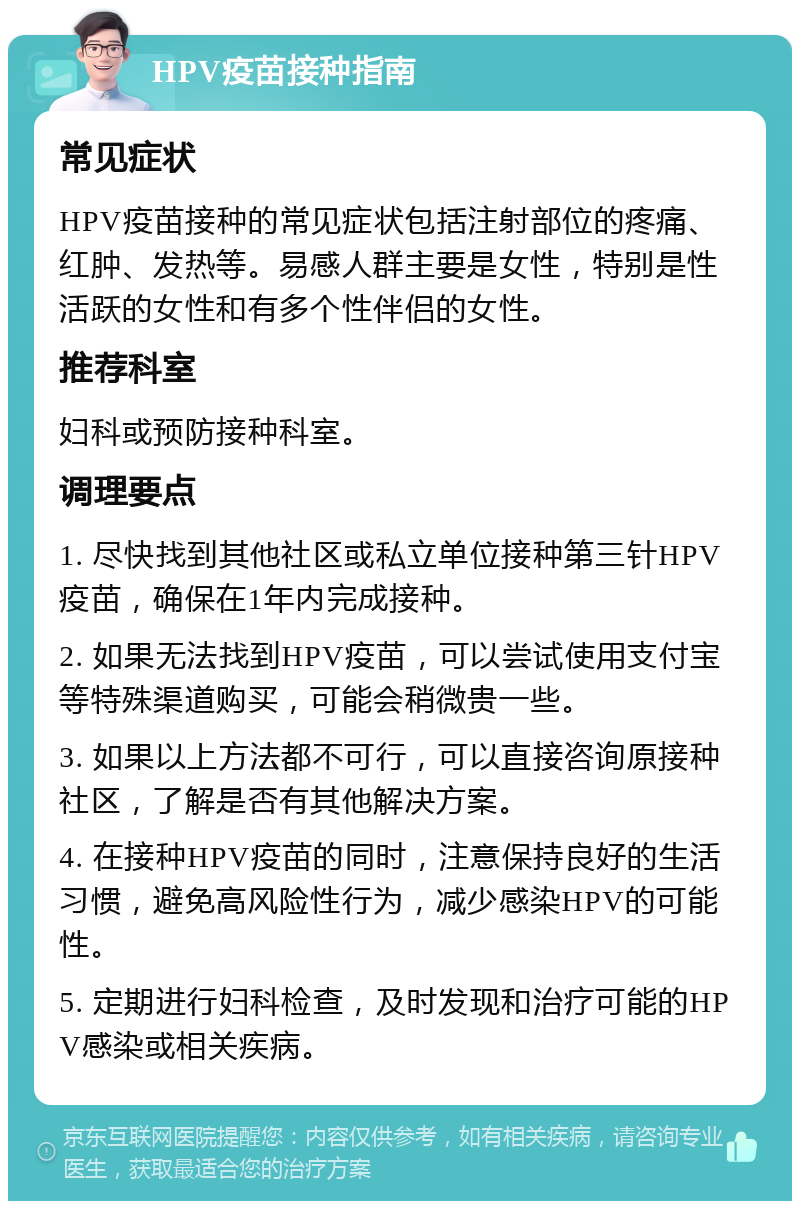 HPV疫苗接种指南 常见症状 HPV疫苗接种的常见症状包括注射部位的疼痛、红肿、发热等。易感人群主要是女性，特别是性活跃的女性和有多个性伴侣的女性。 推荐科室 妇科或预防接种科室。 调理要点 1. 尽快找到其他社区或私立单位接种第三针HPV疫苗，确保在1年内完成接种。 2. 如果无法找到HPV疫苗，可以尝试使用支付宝等特殊渠道购买，可能会稍微贵一些。 3. 如果以上方法都不可行，可以直接咨询原接种社区，了解是否有其他解决方案。 4. 在接种HPV疫苗的同时，注意保持良好的生活习惯，避免高风险性行为，减少感染HPV的可能性。 5. 定期进行妇科检查，及时发现和治疗可能的HPV感染或相关疾病。