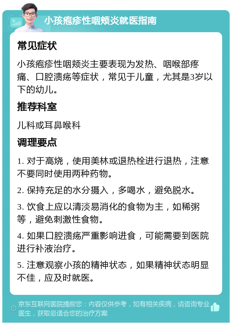 小孩疱疹性咽颊炎就医指南 常见症状 小孩疱疹性咽颊炎主要表现为发热、咽喉部疼痛、口腔溃疡等症状，常见于儿童，尤其是3岁以下的幼儿。 推荐科室 儿科或耳鼻喉科 调理要点 1. 对于高烧，使用美林或退热栓进行退热，注意不要同时使用两种药物。 2. 保持充足的水分摄入，多喝水，避免脱水。 3. 饮食上应以清淡易消化的食物为主，如稀粥等，避免刺激性食物。 4. 如果口腔溃疡严重影响进食，可能需要到医院进行补液治疗。 5. 注意观察小孩的精神状态，如果精神状态明显不佳，应及时就医。