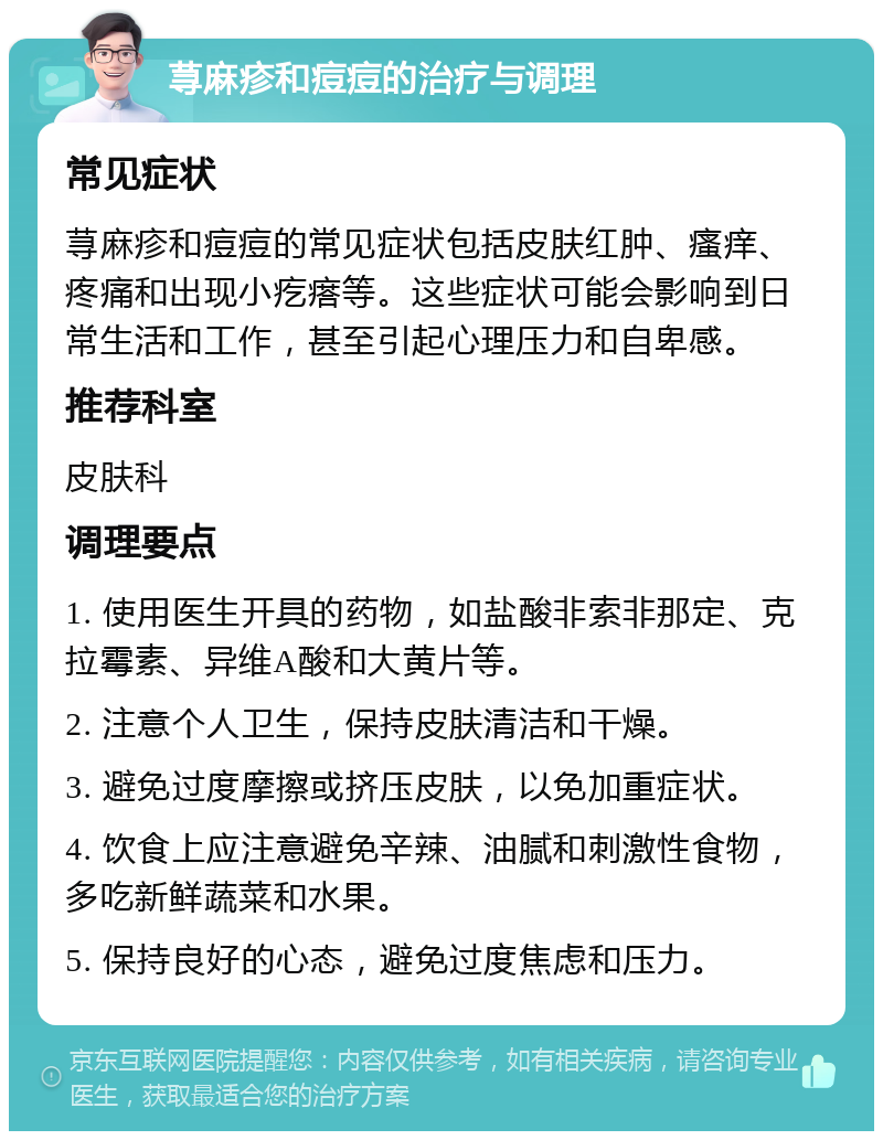 荨麻疹和痘痘的治疗与调理 常见症状 荨麻疹和痘痘的常见症状包括皮肤红肿、瘙痒、疼痛和出现小疙瘩等。这些症状可能会影响到日常生活和工作，甚至引起心理压力和自卑感。 推荐科室 皮肤科 调理要点 1. 使用医生开具的药物，如盐酸非索非那定、克拉霉素、异维A酸和大黄片等。 2. 注意个人卫生，保持皮肤清洁和干燥。 3. 避免过度摩擦或挤压皮肤，以免加重症状。 4. 饮食上应注意避免辛辣、油腻和刺激性食物，多吃新鲜蔬菜和水果。 5. 保持良好的心态，避免过度焦虑和压力。