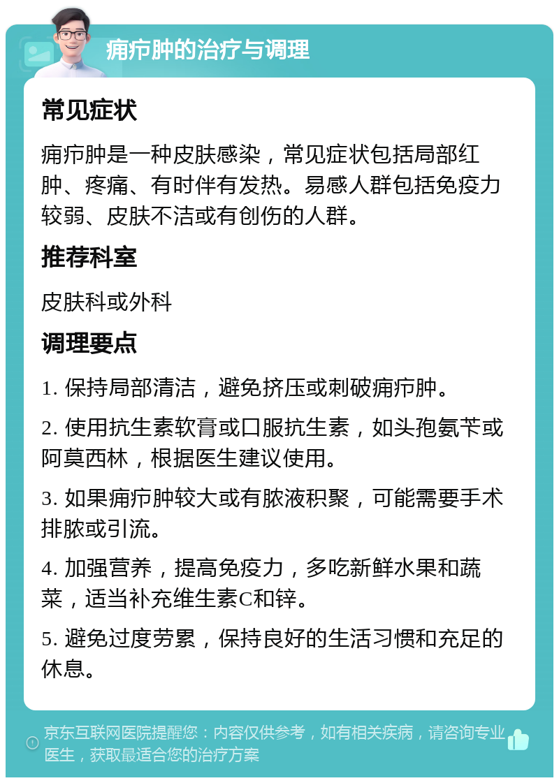 痈疖肿的治疗与调理 常见症状 痈疖肿是一种皮肤感染，常见症状包括局部红肿、疼痛、有时伴有发热。易感人群包括免疫力较弱、皮肤不洁或有创伤的人群。 推荐科室 皮肤科或外科 调理要点 1. 保持局部清洁，避免挤压或刺破痈疖肿。 2. 使用抗生素软膏或口服抗生素，如头孢氨苄或阿莫西林，根据医生建议使用。 3. 如果痈疖肿较大或有脓液积聚，可能需要手术排脓或引流。 4. 加强营养，提高免疫力，多吃新鲜水果和蔬菜，适当补充维生素C和锌。 5. 避免过度劳累，保持良好的生活习惯和充足的休息。