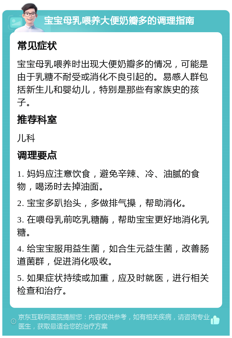 宝宝母乳喂养大便奶瓣多的调理指南 常见症状 宝宝母乳喂养时出现大便奶瓣多的情况，可能是由于乳糖不耐受或消化不良引起的。易感人群包括新生儿和婴幼儿，特别是那些有家族史的孩子。 推荐科室 儿科 调理要点 1. 妈妈应注意饮食，避免辛辣、冷、油腻的食物，喝汤时去掉油面。 2. 宝宝多趴抬头，多做排气操，帮助消化。 3. 在喂母乳前吃乳糖酶，帮助宝宝更好地消化乳糖。 4. 给宝宝服用益生菌，如合生元益生菌，改善肠道菌群，促进消化吸收。 5. 如果症状持续或加重，应及时就医，进行相关检查和治疗。