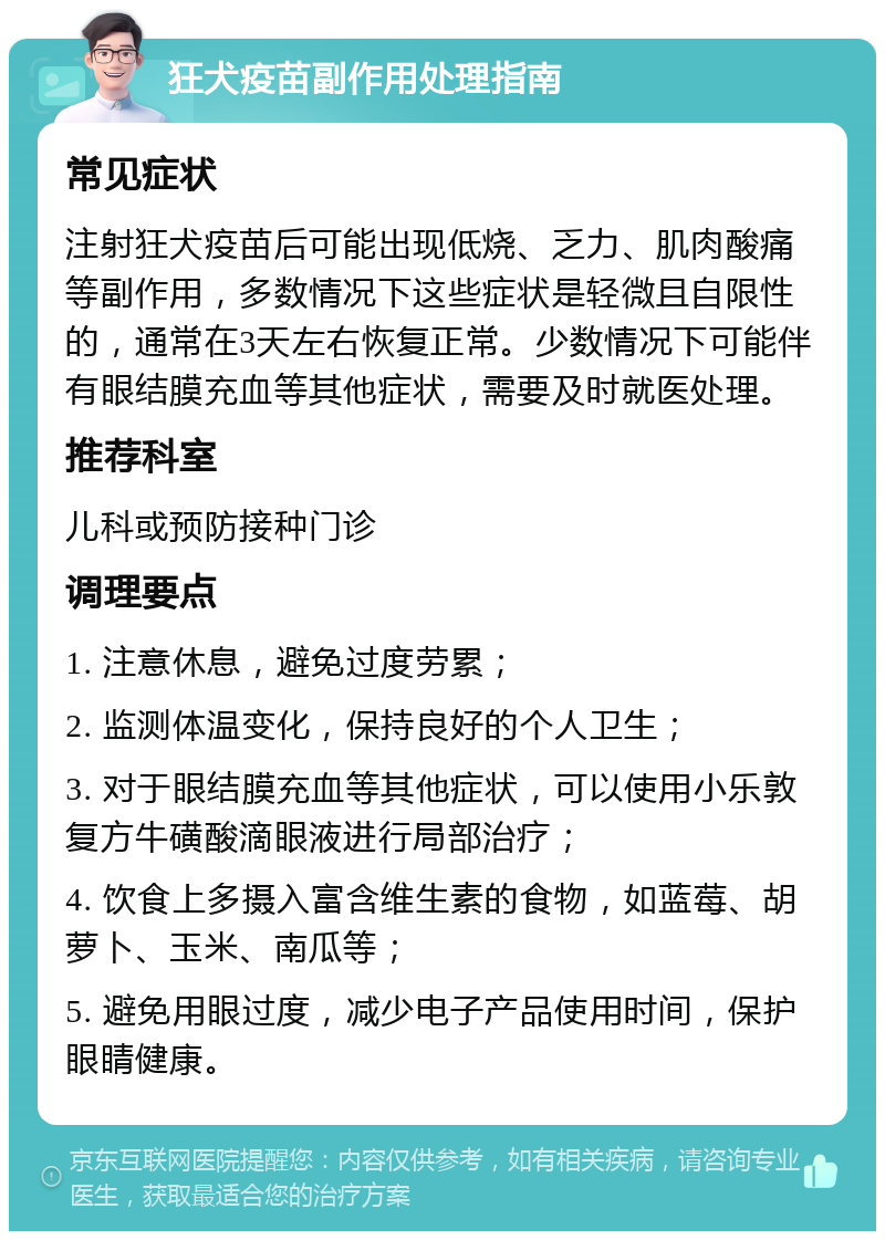 狂犬疫苗副作用处理指南 常见症状 注射狂犬疫苗后可能出现低烧、乏力、肌肉酸痛等副作用，多数情况下这些症状是轻微且自限性的，通常在3天左右恢复正常。少数情况下可能伴有眼结膜充血等其他症状，需要及时就医处理。 推荐科室 儿科或预防接种门诊 调理要点 1. 注意休息，避免过度劳累； 2. 监测体温变化，保持良好的个人卫生； 3. 对于眼结膜充血等其他症状，可以使用小乐敦复方牛磺酸滴眼液进行局部治疗； 4. 饮食上多摄入富含维生素的食物，如蓝莓、胡萝卜、玉米、南瓜等； 5. 避免用眼过度，减少电子产品使用时间，保护眼睛健康。