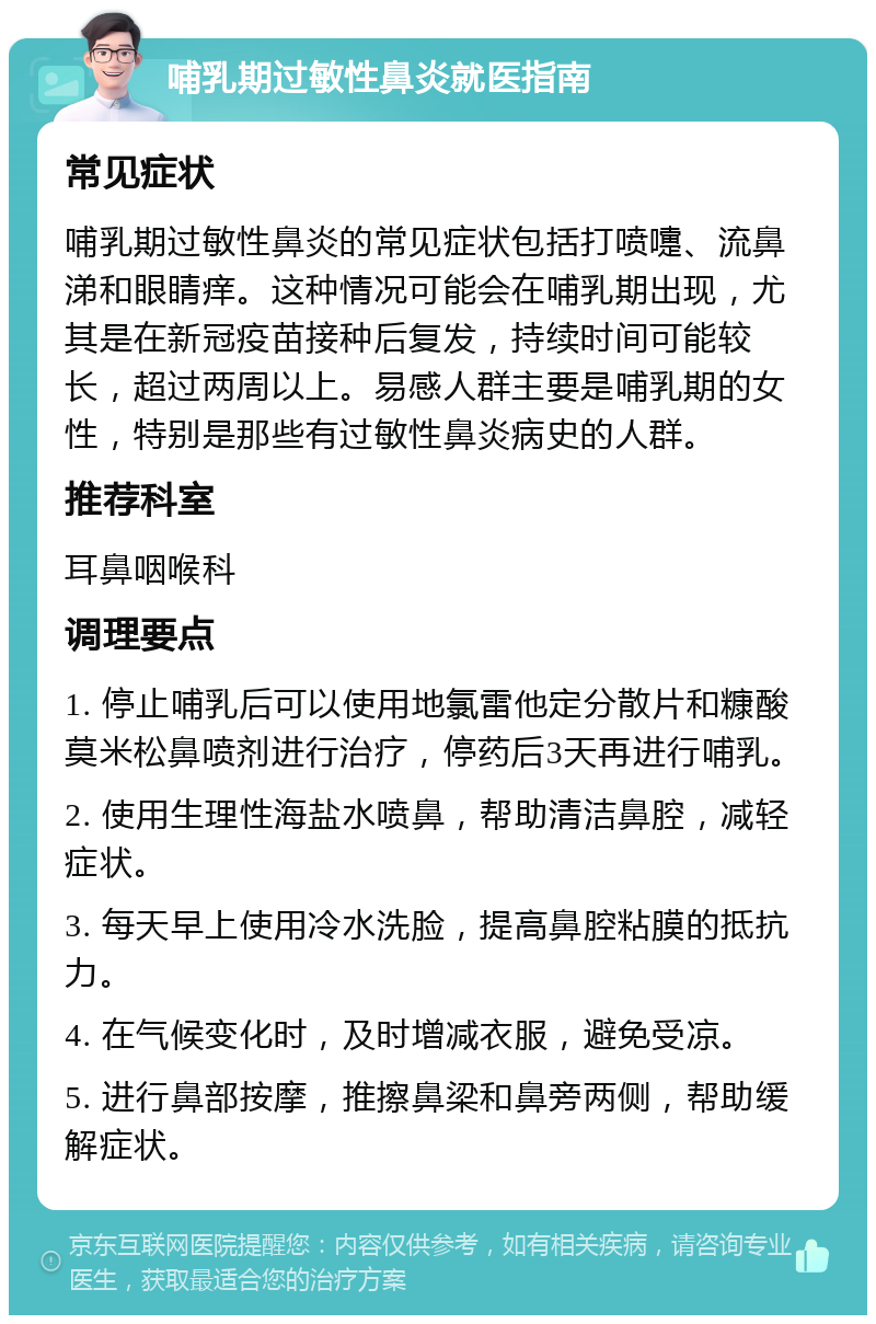 哺乳期过敏性鼻炎就医指南 常见症状 哺乳期过敏性鼻炎的常见症状包括打喷嚏、流鼻涕和眼睛痒。这种情况可能会在哺乳期出现，尤其是在新冠疫苗接种后复发，持续时间可能较长，超过两周以上。易感人群主要是哺乳期的女性，特别是那些有过敏性鼻炎病史的人群。 推荐科室 耳鼻咽喉科 调理要点 1. 停止哺乳后可以使用地氯雷他定分散片和糠酸莫米松鼻喷剂进行治疗，停药后3天再进行哺乳。 2. 使用生理性海盐水喷鼻，帮助清洁鼻腔，减轻症状。 3. 每天早上使用冷水洗脸，提高鼻腔粘膜的抵抗力。 4. 在气候变化时，及时增减衣服，避免受凉。 5. 进行鼻部按摩，推擦鼻梁和鼻旁两侧，帮助缓解症状。