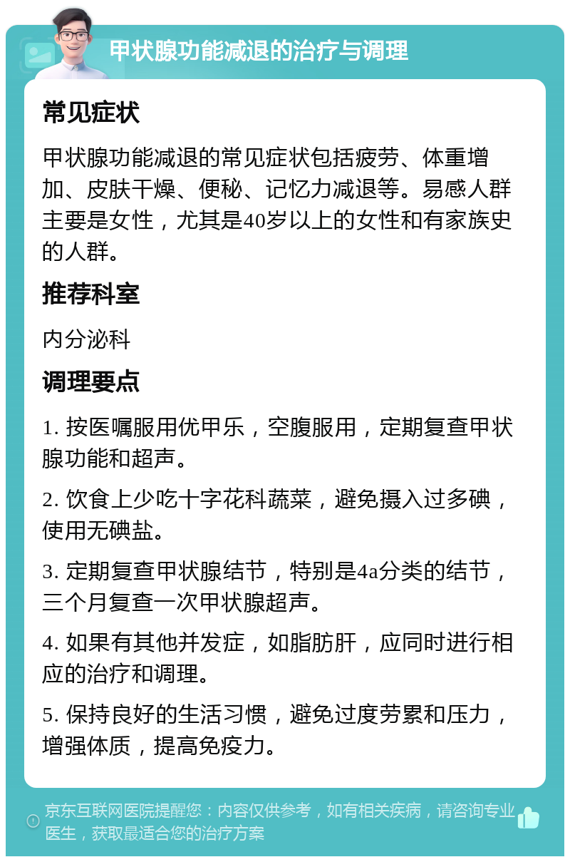 甲状腺功能减退的治疗与调理 常见症状 甲状腺功能减退的常见症状包括疲劳、体重增加、皮肤干燥、便秘、记忆力减退等。易感人群主要是女性，尤其是40岁以上的女性和有家族史的人群。 推荐科室 内分泌科 调理要点 1. 按医嘱服用优甲乐，空腹服用，定期复查甲状腺功能和超声。 2. 饮食上少吃十字花科蔬菜，避免摄入过多碘，使用无碘盐。 3. 定期复查甲状腺结节，特别是4a分类的结节，三个月复查一次甲状腺超声。 4. 如果有其他并发症，如脂肪肝，应同时进行相应的治疗和调理。 5. 保持良好的生活习惯，避免过度劳累和压力，增强体质，提高免疫力。