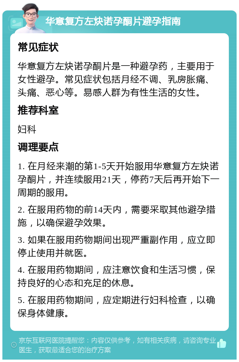 华意复方左炔诺孕酮片避孕指南 常见症状 华意复方左炔诺孕酮片是一种避孕药，主要用于女性避孕。常见症状包括月经不调、乳房胀痛、头痛、恶心等。易感人群为有性生活的女性。 推荐科室 妇科 调理要点 1. 在月经来潮的第1-5天开始服用华意复方左炔诺孕酮片，并连续服用21天，停药7天后再开始下一周期的服用。 2. 在服用药物的前14天内，需要采取其他避孕措施，以确保避孕效果。 3. 如果在服用药物期间出现严重副作用，应立即停止使用并就医。 4. 在服用药物期间，应注意饮食和生活习惯，保持良好的心态和充足的休息。 5. 在服用药物期间，应定期进行妇科检查，以确保身体健康。