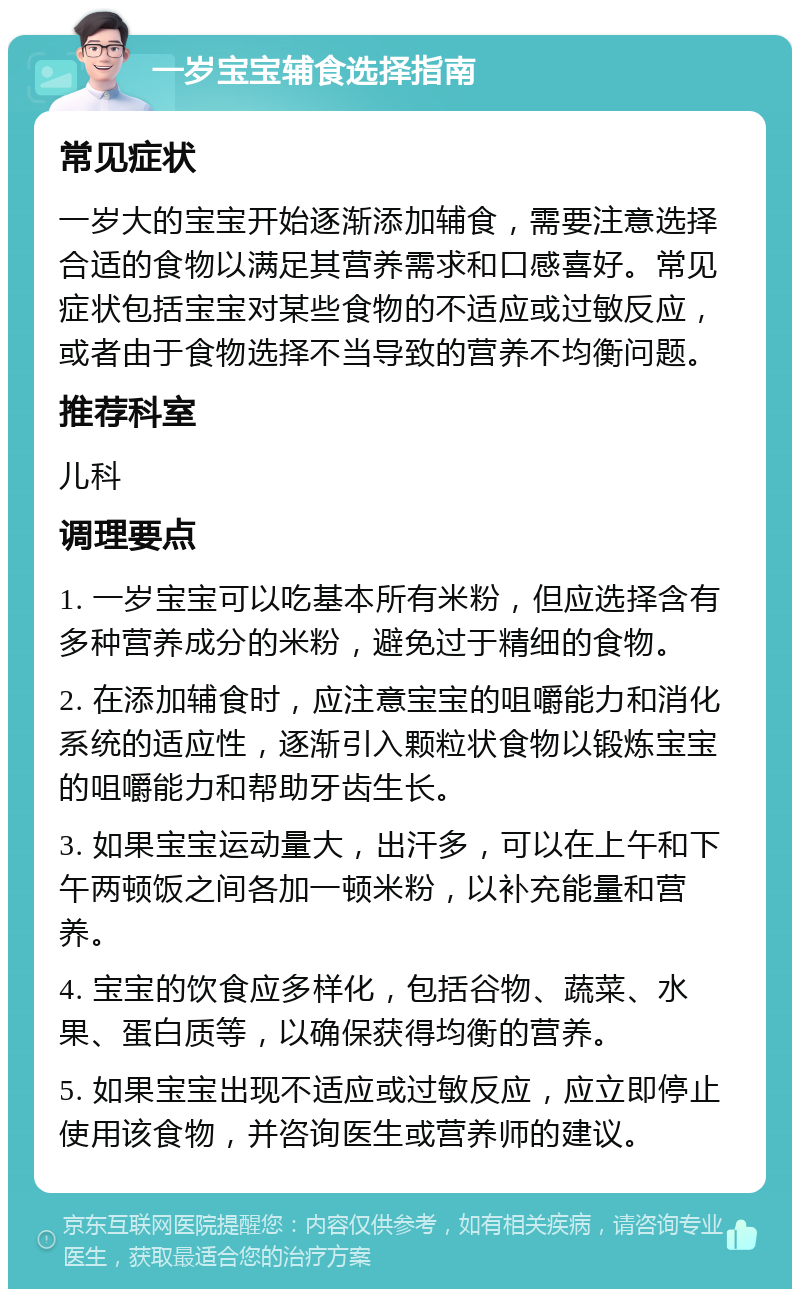 一岁宝宝辅食选择指南 常见症状 一岁大的宝宝开始逐渐添加辅食，需要注意选择合适的食物以满足其营养需求和口感喜好。常见症状包括宝宝对某些食物的不适应或过敏反应，或者由于食物选择不当导致的营养不均衡问题。 推荐科室 儿科 调理要点 1. 一岁宝宝可以吃基本所有米粉，但应选择含有多种营养成分的米粉，避免过于精细的食物。 2. 在添加辅食时，应注意宝宝的咀嚼能力和消化系统的适应性，逐渐引入颗粒状食物以锻炼宝宝的咀嚼能力和帮助牙齿生长。 3. 如果宝宝运动量大，出汗多，可以在上午和下午两顿饭之间各加一顿米粉，以补充能量和营养。 4. 宝宝的饮食应多样化，包括谷物、蔬菜、水果、蛋白质等，以确保获得均衡的营养。 5. 如果宝宝出现不适应或过敏反应，应立即停止使用该食物，并咨询医生或营养师的建议。