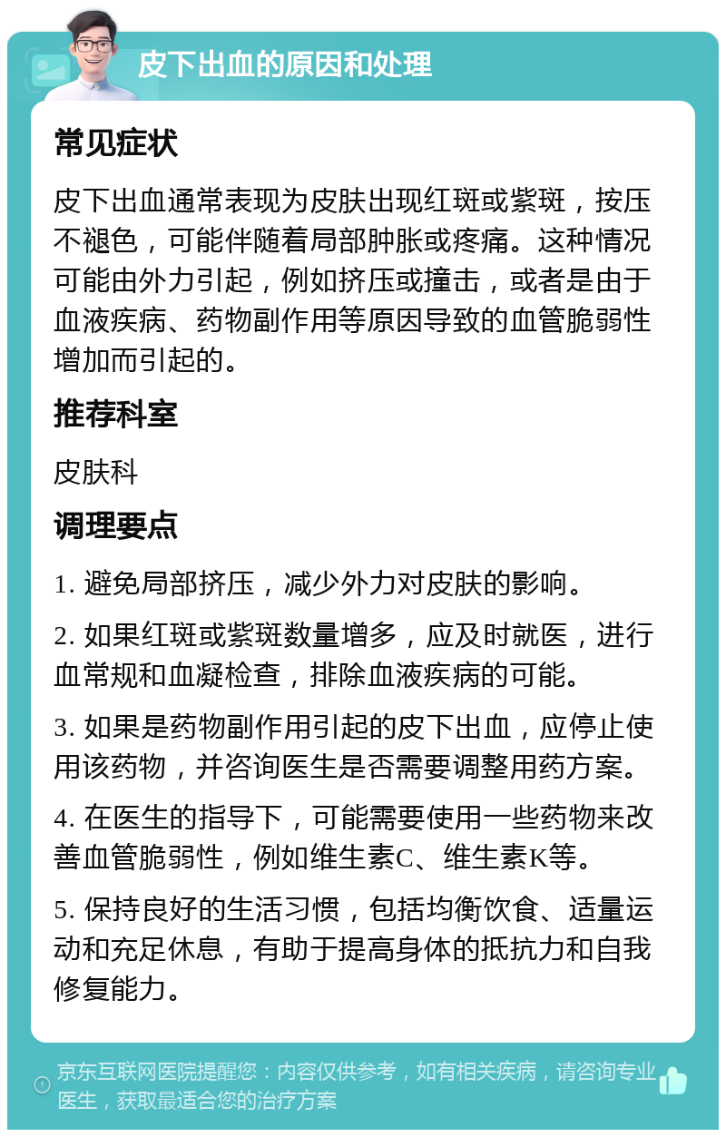 皮下出血的原因和处理 常见症状 皮下出血通常表现为皮肤出现红斑或紫斑，按压不褪色，可能伴随着局部肿胀或疼痛。这种情况可能由外力引起，例如挤压或撞击，或者是由于血液疾病、药物副作用等原因导致的血管脆弱性增加而引起的。 推荐科室 皮肤科 调理要点 1. 避免局部挤压，减少外力对皮肤的影响。 2. 如果红斑或紫斑数量增多，应及时就医，进行血常规和血凝检查，排除血液疾病的可能。 3. 如果是药物副作用引起的皮下出血，应停止使用该药物，并咨询医生是否需要调整用药方案。 4. 在医生的指导下，可能需要使用一些药物来改善血管脆弱性，例如维生素C、维生素K等。 5. 保持良好的生活习惯，包括均衡饮食、适量运动和充足休息，有助于提高身体的抵抗力和自我修复能力。