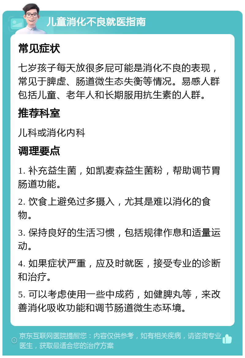 儿童消化不良就医指南 常见症状 七岁孩子每天放很多屁可能是消化不良的表现，常见于脾虚、肠道微生态失衡等情况。易感人群包括儿童、老年人和长期服用抗生素的人群。 推荐科室 儿科或消化内科 调理要点 1. 补充益生菌，如凯麦森益生菌粉，帮助调节胃肠道功能。 2. 饮食上避免过多摄入，尤其是难以消化的食物。 3. 保持良好的生活习惯，包括规律作息和适量运动。 4. 如果症状严重，应及时就医，接受专业的诊断和治疗。 5. 可以考虑使用一些中成药，如健脾丸等，来改善消化吸收功能和调节肠道微生态环境。