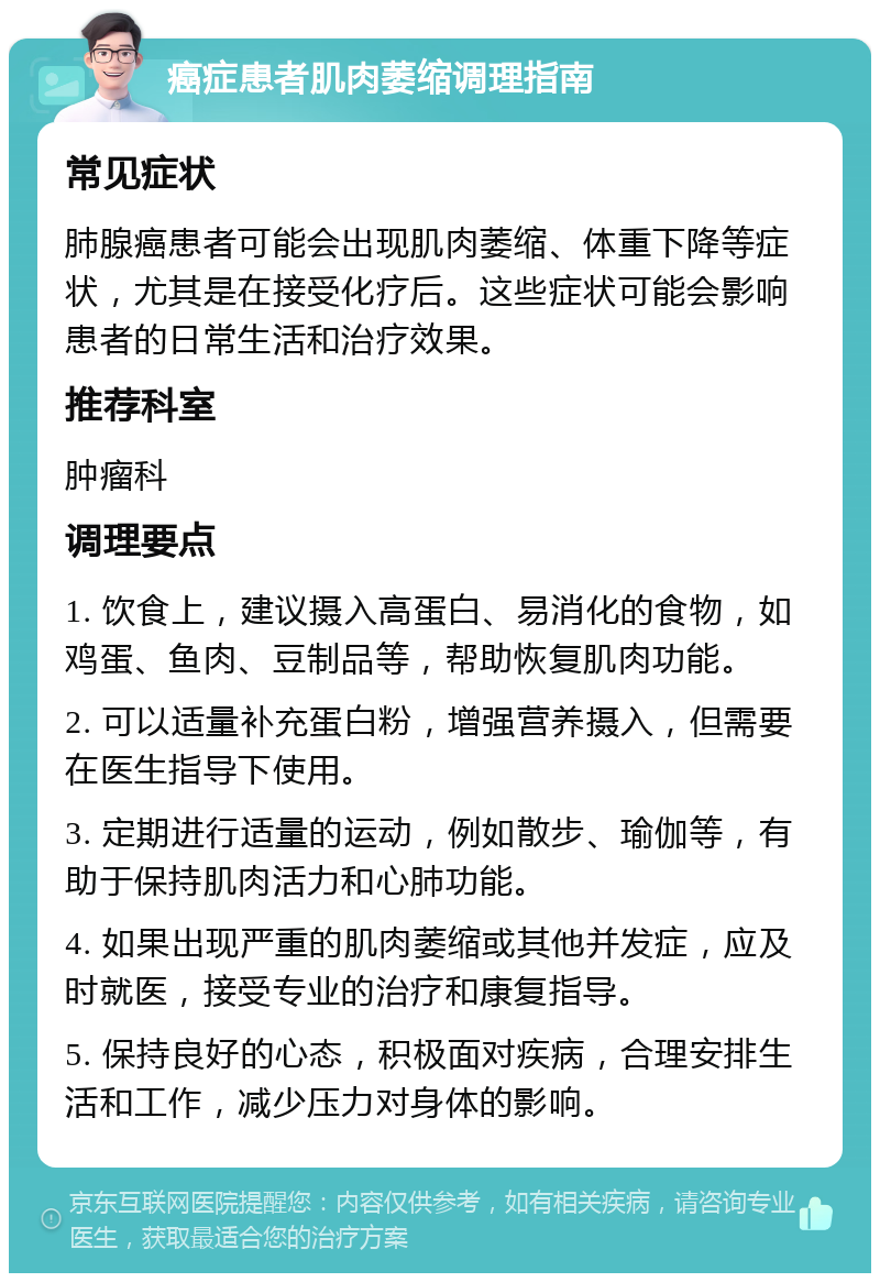 癌症患者肌肉萎缩调理指南 常见症状 肺腺癌患者可能会出现肌肉萎缩、体重下降等症状，尤其是在接受化疗后。这些症状可能会影响患者的日常生活和治疗效果。 推荐科室 肿瘤科 调理要点 1. 饮食上，建议摄入高蛋白、易消化的食物，如鸡蛋、鱼肉、豆制品等，帮助恢复肌肉功能。 2. 可以适量补充蛋白粉，增强营养摄入，但需要在医生指导下使用。 3. 定期进行适量的运动，例如散步、瑜伽等，有助于保持肌肉活力和心肺功能。 4. 如果出现严重的肌肉萎缩或其他并发症，应及时就医，接受专业的治疗和康复指导。 5. 保持良好的心态，积极面对疾病，合理安排生活和工作，减少压力对身体的影响。