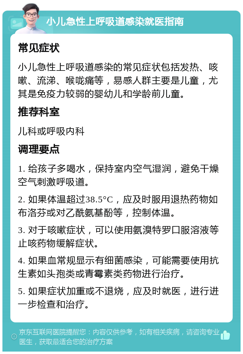 小儿急性上呼吸道感染就医指南 常见症状 小儿急性上呼吸道感染的常见症状包括发热、咳嗽、流涕、喉咙痛等，易感人群主要是儿童，尤其是免疫力较弱的婴幼儿和学龄前儿童。 推荐科室 儿科或呼吸内科 调理要点 1. 给孩子多喝水，保持室内空气湿润，避免干燥空气刺激呼吸道。 2. 如果体温超过38.5°C，应及时服用退热药物如布洛芬或对乙酰氨基酚等，控制体温。 3. 对于咳嗽症状，可以使用氨溴特罗口服溶液等止咳药物缓解症状。 4. 如果血常规显示有细菌感染，可能需要使用抗生素如头孢类或青霉素类药物进行治疗。 5. 如果症状加重或不退烧，应及时就医，进行进一步检查和治疗。