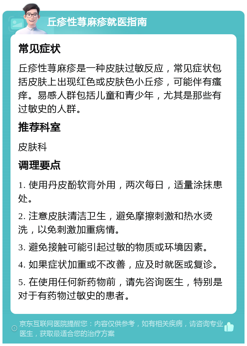 丘疹性荨麻疹就医指南 常见症状 丘疹性荨麻疹是一种皮肤过敏反应，常见症状包括皮肤上出现红色或皮肤色小丘疹，可能伴有瘙痒。易感人群包括儿童和青少年，尤其是那些有过敏史的人群。 推荐科室 皮肤科 调理要点 1. 使用丹皮酚软膏外用，两次每日，适量涂抹患处。 2. 注意皮肤清洁卫生，避免摩擦刺激和热水烫洗，以免刺激加重病情。 3. 避免接触可能引起过敏的物质或环境因素。 4. 如果症状加重或不改善，应及时就医或复诊。 5. 在使用任何新药物前，请先咨询医生，特别是对于有药物过敏史的患者。