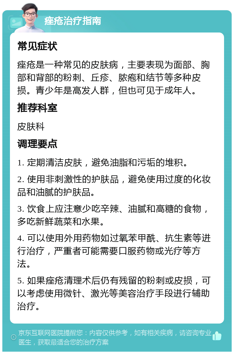 痤疮治疗指南 常见症状 痤疮是一种常见的皮肤病，主要表现为面部、胸部和背部的粉刺、丘疹、脓疱和结节等多种皮损。青少年是高发人群，但也可见于成年人。 推荐科室 皮肤科 调理要点 1. 定期清洁皮肤，避免油脂和污垢的堆积。 2. 使用非刺激性的护肤品，避免使用过度的化妆品和油腻的护肤品。 3. 饮食上应注意少吃辛辣、油腻和高糖的食物，多吃新鲜蔬菜和水果。 4. 可以使用外用药物如过氧苯甲酰、抗生素等进行治疗，严重者可能需要口服药物或光疗等方法。 5. 如果痤疮清理术后仍有残留的粉刺或皮损，可以考虑使用微针、激光等美容治疗手段进行辅助治疗。