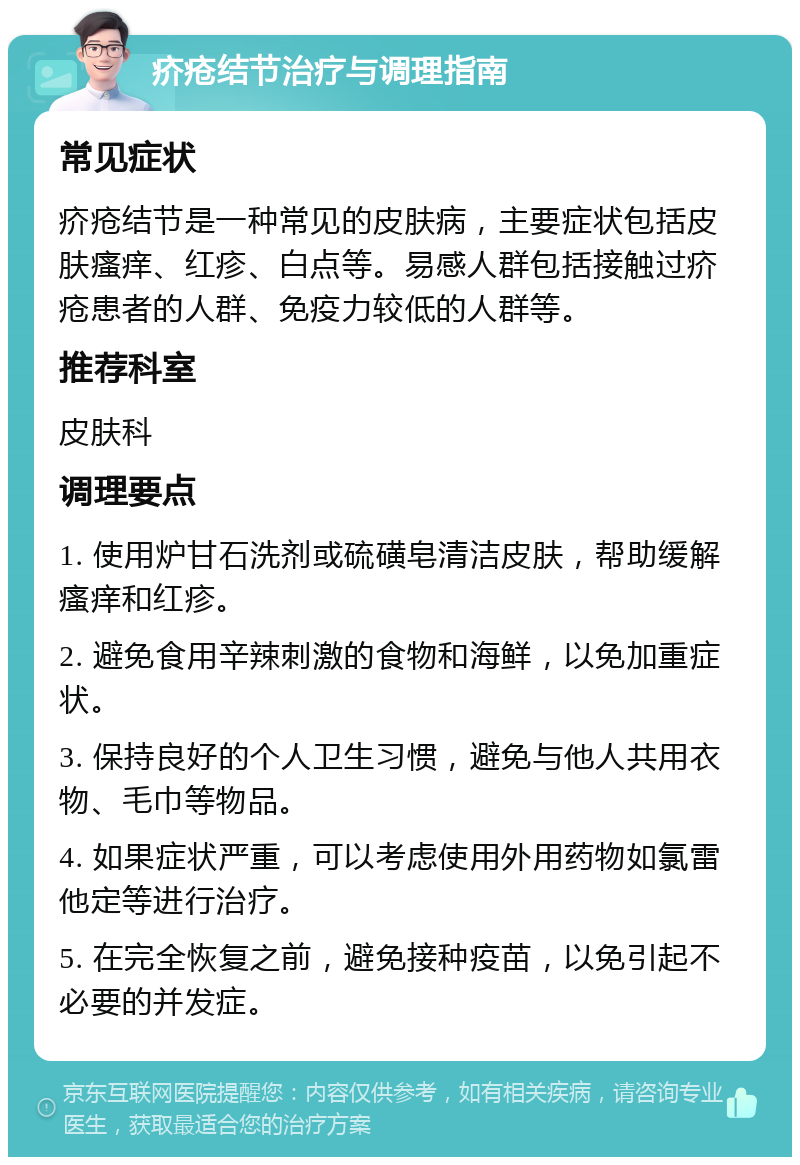 疥疮结节治疗与调理指南 常见症状 疥疮结节是一种常见的皮肤病，主要症状包括皮肤瘙痒、红疹、白点等。易感人群包括接触过疥疮患者的人群、免疫力较低的人群等。 推荐科室 皮肤科 调理要点 1. 使用炉甘石洗剂或硫磺皂清洁皮肤，帮助缓解瘙痒和红疹。 2. 避免食用辛辣刺激的食物和海鲜，以免加重症状。 3. 保持良好的个人卫生习惯，避免与他人共用衣物、毛巾等物品。 4. 如果症状严重，可以考虑使用外用药物如氯雷他定等进行治疗。 5. 在完全恢复之前，避免接种疫苗，以免引起不必要的并发症。