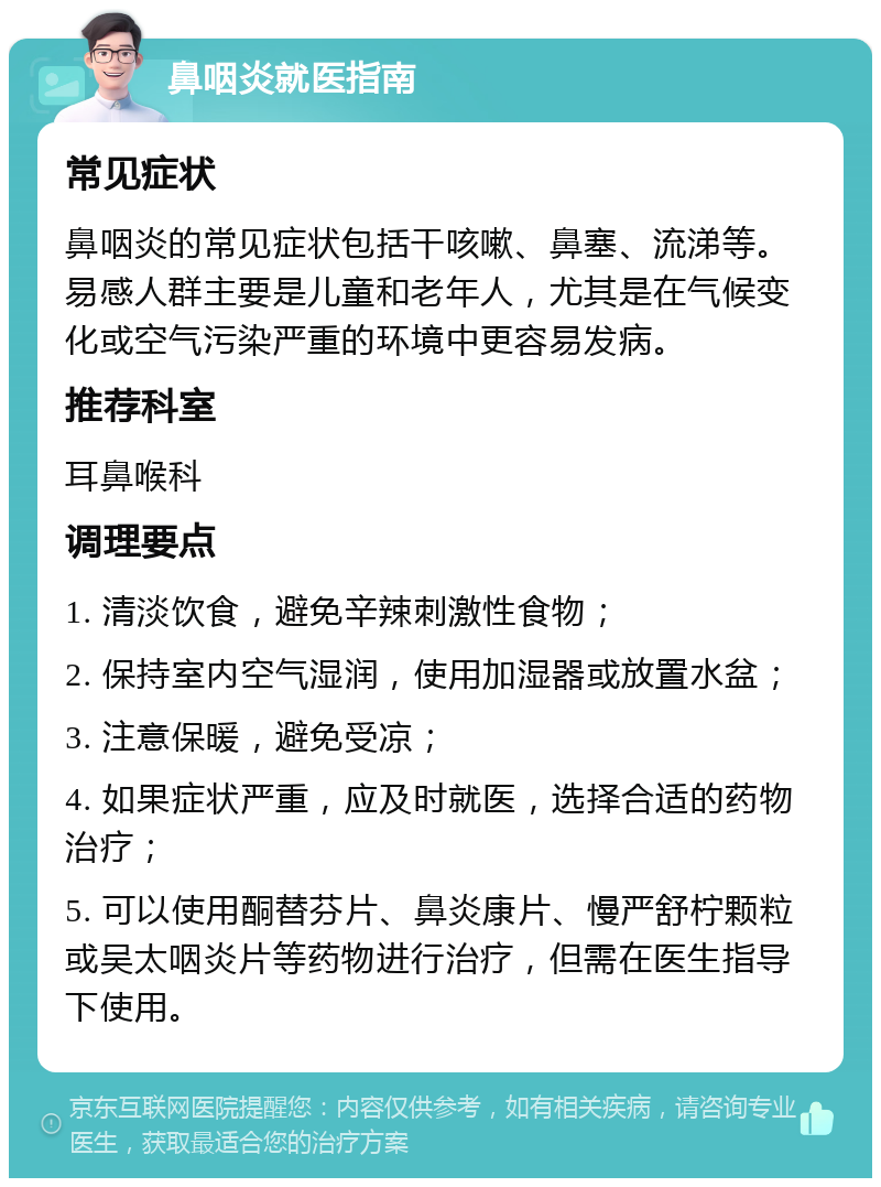 鼻咽炎就医指南 常见症状 鼻咽炎的常见症状包括干咳嗽、鼻塞、流涕等。易感人群主要是儿童和老年人，尤其是在气候变化或空气污染严重的环境中更容易发病。 推荐科室 耳鼻喉科 调理要点 1. 清淡饮食，避免辛辣刺激性食物； 2. 保持室内空气湿润，使用加湿器或放置水盆； 3. 注意保暖，避免受凉； 4. 如果症状严重，应及时就医，选择合适的药物治疗； 5. 可以使用酮替芬片、鼻炎康片、慢严舒柠颗粒或吴太咽炎片等药物进行治疗，但需在医生指导下使用。