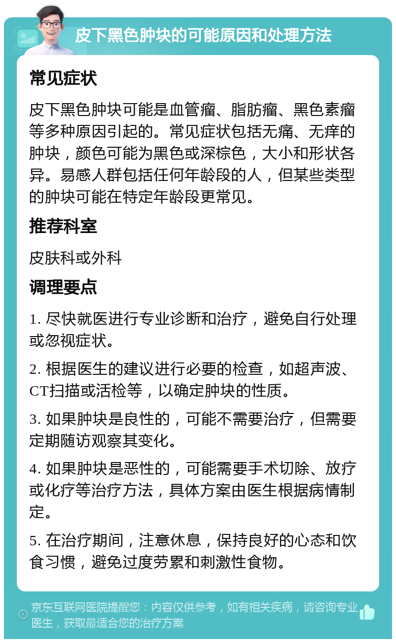 皮下黑色肿块的可能原因和处理方法 常见症状 皮下黑色肿块可能是血管瘤、脂肪瘤、黑色素瘤等多种原因引起的。常见症状包括无痛、无痒的肿块，颜色可能为黑色或深棕色，大小和形状各异。易感人群包括任何年龄段的人，但某些类型的肿块可能在特定年龄段更常见。 推荐科室 皮肤科或外科 调理要点 1. 尽快就医进行专业诊断和治疗，避免自行处理或忽视症状。 2. 根据医生的建议进行必要的检查，如超声波、CT扫描或活检等，以确定肿块的性质。 3. 如果肿块是良性的，可能不需要治疗，但需要定期随访观察其变化。 4. 如果肿块是恶性的，可能需要手术切除、放疗或化疗等治疗方法，具体方案由医生根据病情制定。 5. 在治疗期间，注意休息，保持良好的心态和饮食习惯，避免过度劳累和刺激性食物。