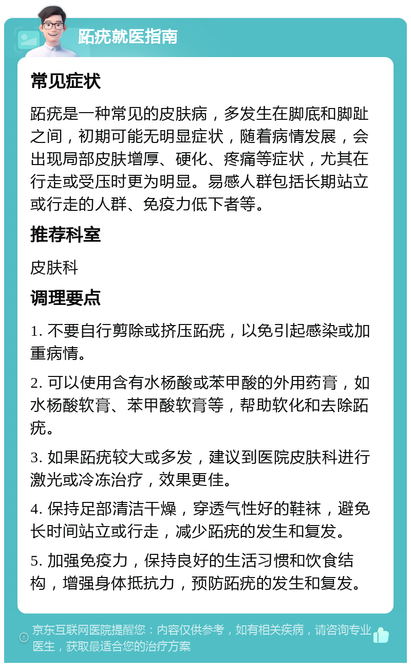 跖疣就医指南 常见症状 跖疣是一种常见的皮肤病，多发生在脚底和脚趾之间，初期可能无明显症状，随着病情发展，会出现局部皮肤增厚、硬化、疼痛等症状，尤其在行走或受压时更为明显。易感人群包括长期站立或行走的人群、免疫力低下者等。 推荐科室 皮肤科 调理要点 1. 不要自行剪除或挤压跖疣，以免引起感染或加重病情。 2. 可以使用含有水杨酸或苯甲酸的外用药膏，如水杨酸软膏、苯甲酸软膏等，帮助软化和去除跖疣。 3. 如果跖疣较大或多发，建议到医院皮肤科进行激光或冷冻治疗，效果更佳。 4. 保持足部清洁干燥，穿透气性好的鞋袜，避免长时间站立或行走，减少跖疣的发生和复发。 5. 加强免疫力，保持良好的生活习惯和饮食结构，增强身体抵抗力，预防跖疣的发生和复发。