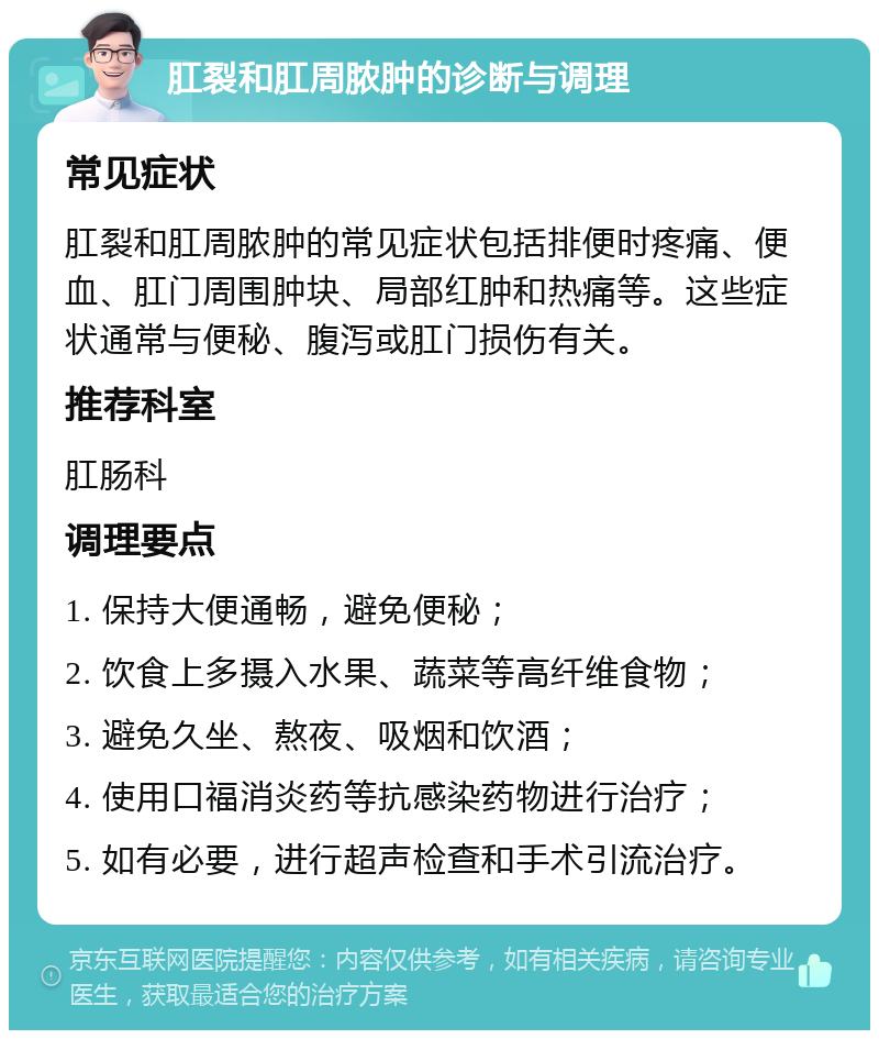 肛裂和肛周脓肿的诊断与调理 常见症状 肛裂和肛周脓肿的常见症状包括排便时疼痛、便血、肛门周围肿块、局部红肿和热痛等。这些症状通常与便秘、腹泻或肛门损伤有关。 推荐科室 肛肠科 调理要点 1. 保持大便通畅，避免便秘； 2. 饮食上多摄入水果、蔬菜等高纤维食物； 3. 避免久坐、熬夜、吸烟和饮酒； 4. 使用口福消炎药等抗感染药物进行治疗； 5. 如有必要，进行超声检查和手术引流治疗。