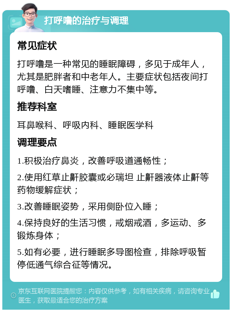 打呼噜的治疗与调理 常见症状 打呼噜是一种常见的睡眠障碍，多见于成年人，尤其是肥胖者和中老年人。主要症状包括夜间打呼噜、白天嗜睡、注意力不集中等。 推荐科室 耳鼻喉科、呼吸内科、睡眠医学科 调理要点 1.积极治疗鼻炎，改善呼吸道通畅性； 2.使用红草止鼾胶囊或必瑞坦 止鼾器液体止鼾等药物缓解症状； 3.改善睡眠姿势，采用侧卧位入睡； 4.保持良好的生活习惯，戒烟戒酒，多运动、多锻炼身体； 5.如有必要，进行睡眠多导图检查，排除呼吸暂停低通气综合征等情况。