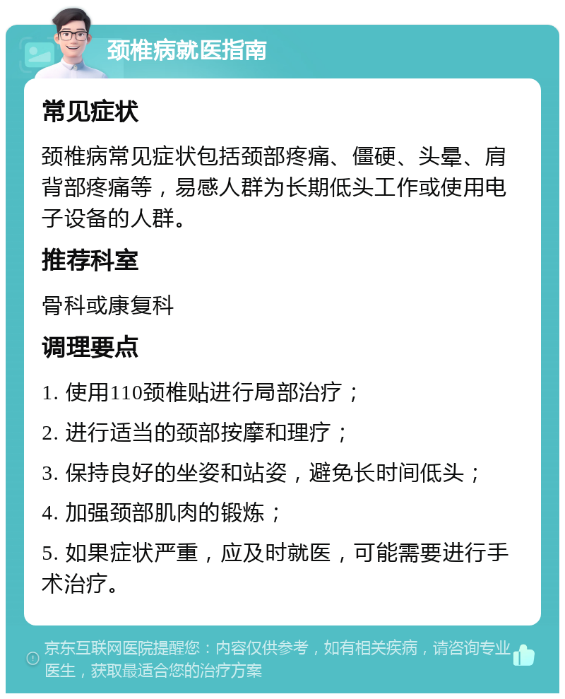 颈椎病就医指南 常见症状 颈椎病常见症状包括颈部疼痛、僵硬、头晕、肩背部疼痛等，易感人群为长期低头工作或使用电子设备的人群。 推荐科室 骨科或康复科 调理要点 1. 使用110颈椎贴进行局部治疗； 2. 进行适当的颈部按摩和理疗； 3. 保持良好的坐姿和站姿，避免长时间低头； 4. 加强颈部肌肉的锻炼； 5. 如果症状严重，应及时就医，可能需要进行手术治疗。